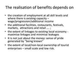 The realisation of benefits depends on
• the creation of employment at all skill levels and
where there is existing capacity –
wage/progression/additional income
• the additional facilities, restaurants, festivals,
markets, attractions and retail …. ;
• the extent of linkages to existing local economy -
maximise linkages and minimise leakages
• It is not just about the money: sense of pride
generated by “being known”
• the extent of local/non-local ownership of tourist
enterprises – small scale and low risk.
 