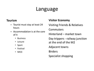 Language
Tourism
– Tourist must stay at least 24
hours
– Accommodation is at the core
of it
• Business
• Leisure
• Sport
• Festival
• MICE
Visitor Economy
Visiting Friends & Relatives
Commuters
Hinterland – market town
Day trippers - railway junction
at the end of the M2
Adjacent towns
Birders
Specialist shopping
 