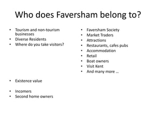 Who does Faversham belong to?
• Tourism and non-tourism
businesses
• Diverse Residents
• Where do you take visitors?
• Existence value
• Incomers
• Second home owners
• Faversham Society
• Market Traders
• Attractions
• Restaurants, cafes pubs
• Accommodation
• Retail
• Boat owners
• Visit Kent
• And many more …
 