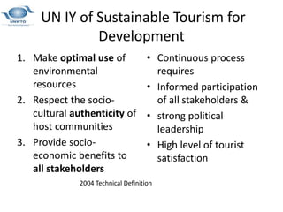 UN IY of Sustainable Tourism for
Development
1. Make optimal use of
environmental
resources
2. Respect the socio-
cultural authenticity of
host communities
3. Provide socio-
economic benefits to
all stakeholders
• Continuous process
requires
• Informed participation
of all stakeholders &
• strong political
leadership
• High level of tourist
satisfaction
2004 Technical Definition
 
