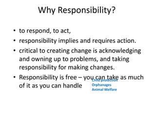 Why Responsibility?
• to respond, to act,
• responsibility implies and requires action.
• critical to creating change is acknowledging
and owning up to problems, and taking
responsibility for making changes.
• Responsibility is free – you can take as much
of it as you can handle
Child protection
Orphanages
Animal Welfare
 