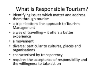 What is Responsible Tourism?
• Identifying issues which matter and address
them through tourism
• a triple bottom line approach to Tourism
Management
• a way of travelling – it offers a better
experience
• a movement
• diverse: particular to cultures, places and
organisations
• characterised by transparency
• requires the acceptance of responsibility and
the willingness to take action
 