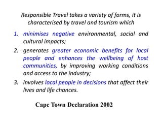 Responsible Travel takes a variety of forms, it is
characterised by travel and tourism which
1. minimises negative environmental, social and
cultural impacts;
2. generates greater economic benefits for local
people and enhances the wellbeing of host
communities, by improving working conditions
and access to the industry;
3. involves local people in decisions that affect their
lives and life chances.
Cape Town Declaration 2002
 