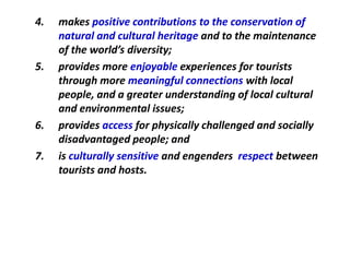 4. makes positive contributions to the conservation of
natural and cultural heritage and to the maintenance
of the world’s diversity;
5. provides more enjoyable experiences for tourists
through more meaningful connections with local
people, and a greater understanding of local cultural
and environmental issues;
6. provides access for physically challenged and socially
disadvantaged people; and
7. is culturally sensitive and engenders respect between
tourists and hosts.
 