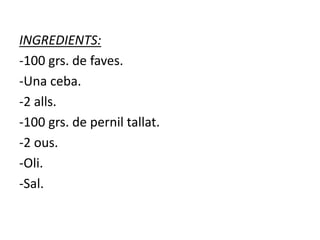 INGREDIENTS:
-100 grs. de faves.
-Una ceba.
-2 alls.
-100 grs. de pernil tallat.
-2 ous.
-Oli.
-Sal.
 