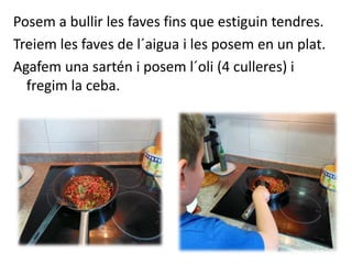 Posem a bullir les faves fins que estiguin tendres.
Treiem les faves de l´aigua i les posem en un plat.
Agafem una sartén i posem l´oli (4 culleres) i
fregim la ceba.
 