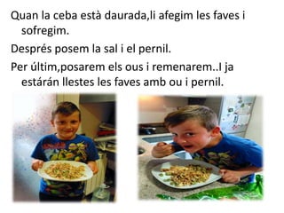 Quan la ceba està daurada,li afegim les faves i
sofregim.
Després posem la sal i el pernil.
Per últim,posarem els ous i remenarem..I ja
estárán llestes les faves amb ou i pernil.
 