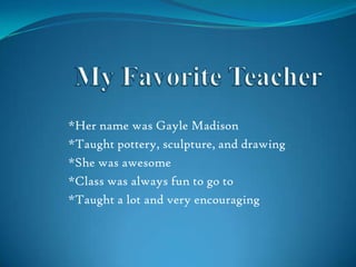 My Favorite Teacher *Her name was Gayle Madison   *Taught pottery, sculpture, and drawing  *She was awesome   *Class was always fun to go to *Taught a lot and very encouraging 