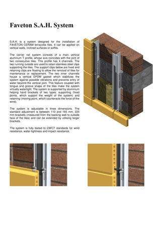 Faveton S.A.H. System

S.A.H. is a system designed for the installation of
FAVETON CERAM terracotta tiles. It can be applied on
vertical walls, inclined surfaces or soffits.

The carrier rail system consists of a main vertical
aluminum T profile, whose axis coincides with the joint of
two consecutive tiles. This profile has 4 channels. The
two running outside are used to retain stainless steel clips
supporting the tiles. The support clips below are fixed and
retaining clips are floating to allow the removal of tiles for
maintenance or replacement. The two inner channels
house a vertical EPDM gasket which stabilizes the
system against possible vibrations and prevents entry of
water beyond the vertical joint. This feature coupled with
tongue and groove shape of the tiles make the system
virtually watertight. The system is supported by aluminium
helping hand brackets of two types: supporting (fixed
points, which support the weight of the system) and
retaining (moving point, which counteracts the force of the
wind).

The system is adjustable in three dimensions. The
standard adjustment is between 110 and 165 mm, 225
mm brackets (measured from the backing wall to outside
face of the tiles) and can be extended by utilising larger
brackets.

The system is fully tested to CWCT standards for wind
resistance, water-tightness and impact resistance.
 