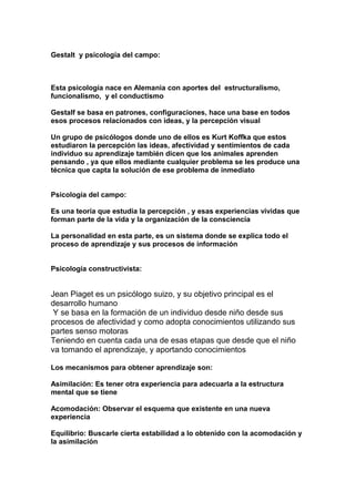 Gestalt y psicología del campo:
Esta psicología nace en Alemania con aportes del estructuralismo,
funcionalismo, y el conductismo
Gestalf se basa en patrones, configuraciones, hace una base en todos
esos procesos relacionados con ideas, y la percepción visual
Un grupo de psicólogos donde uno de ellos es Kurt Koffka que estos
estudiaron la percepción las ideas, afectividad y sentimientos de cada
individuo su aprendizaje también dicen que los animales aprenden
pensando , ya que ellos mediante cualquier problema se les produce una
técnica que capta la solución de ese problema de inmediato
Psicología del campo:
Es una teoría que estudia la percepción , y esas experiencias vividas que
forman parte de la vida y la organización de la consciencia
La personalidad en esta parte, es un sistema donde se explica todo el
proceso de aprendizaje y sus procesos de información
Psicología constructivista:
Jean Piaget es un psicólogo suizo, y su objetivo principal es el
desarrollo humano
Y se basa en la formación de un individuo desde niño desde sus
procesos de afectividad y como adopta conocimientos utilizando sus
partes senso motoras
Teniendo en cuenta cada una de esas etapas que desde que el niño
va tomando el aprendizaje, y aportando conocimientos
Los mecanismos para obtener aprendizaje son:
Asimilación: Es tener otra experiencia para adecuarla a la estructura
mental que se tiene
Acomodación: Observar el esquema que existente en una nueva
experiencia
Equilibrio: Buscarle cierta estabilidad a lo obtenido con la acomodación y
la asimilación
 