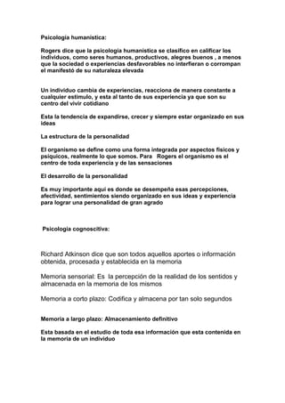 Psicología humanística:
Rogers dice que la psicología humanística se clasifico en calificar los
individuos, como seres humanos, productivos, alegres buenos , a menos
que la sociedad o experiencias desfavorables no interfieran o corrompan
el manifestó de su naturaleza elevada
Un individuo cambia de experiencias, reacciona de manera constante a
cualquier estimulo, y esta al tanto de sus experiencia ya que son su
centro del vivir cotidiano
Esta la tendencia de expandirse, crecer y siempre estar organizado en sus
ideas
La estructura de la personalidad
El organismo se define como una forma integrada por aspectos físicos y
psíquicos, realmente lo que somos. Para Rogers el organismo es el
centro de toda experiencia y de las sensaciones
El desarrollo de la personalidad
Es muy importante aquí es donde se desempeña esas percepciones,
afectividad, sentimientos siendo organizado en sus ideas y experiencia
para lograr una personalidad de gran agrado
Psicología cognoscitiva:
Richard Atkinson dice que son todos aquellos aportes o información
obtenida, procesada y establecida en la memoria
Memoria sensorial: Es la percepción de la realidad de los sentidos y
almacenada en la memoria de los mismos
Memoria a corto plazo: Codifica y almacena por tan solo segundos
Memoria a largo plazo: Almacenamiento definitivo
Esta basada en el estudio de toda esa información que esta contenida en
la memoria de un individuo
 