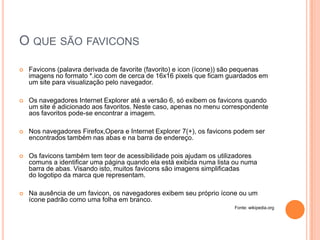 O QUE SÃO FAVICONS
   Favicons (palavra derivada de favorite (favorito) e icon (ícone)) são pequenas
    imagens no formato *.ico com de cerca de 16x16 pixels que ficam guardados em
    um site para visualização pelo navegador.

   Os navegadores Internet Explorer até a versão 6, só exibem os favicons quando
    um site é adicionado aos favoritos. Neste caso, apenas no menu correspondente
    aos favoritos pode-se encontrar a imagem.

   Nos navegadores Firefox,Opera e Internet Explorer 7(+), os favicons podem ser
    encontrados também nas abas e na barra de endereço.

   Os favicons também tem teor de acessibilidade pois ajudam os utilizadores
    comuns a identificar uma página quando ela está exibida numa lista ou numa
    barra de abas. Visando isto, muitos favicons são imagens simplificadas
    do logotipo da marca que representam.

   Na ausência de um favicon, os navegadores exibem seu próprio ícone ou um
    ícone padrão como uma folha em branco.
                                                                       Fonte: wikipedia.org
 
