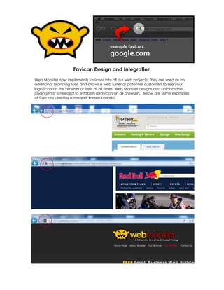 Favicon Design and Integration
Web Monster now implements favicons into all our web projects. They are used as an
additional branding tool, and allows a web surfer or potential customers to see your
logo/icon on the browser or tabs at all times. Web Monster designs and uploads the
coding that is needed to establish a favicon on all browsers. Below are some examples
of favicons used by some well known brands!
 