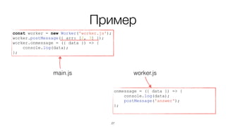 Пример
onmessage = ({ data }) => {
console.log(data);
postMessage('answer');
};
worker.jsmain.js
const worker = new Worker('worker.js');
worker.postMessage({ arr: [2, 3] });
worker.onmessage = ({ data }) => {
console.log(data);
};
27
 