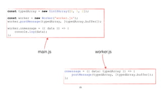 worker.jsmain.js
const typedArray = new Uint8Array([0, 1, 2]);
const worker = new Worker('worker.js');
worker.postMessage(typedArray, [typedArray.buffer]);
worker.onmessage = ({ data }) => {
console.log(data);
};
onmessage = ({ data: typedArray }) => {
postMessage(typedArray, [typedArray.buffer]);
};
29
 