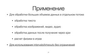 Применение
• Для обработки больших объемов данных в отдельном потоке
• обработка текста
• обработка изображений, видео, аудио
• обработка данных после получения через ajax
• расчет физики в играх
• Для использования intervals/timeouts без ограничений
31
 