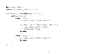 let intervalId;
const INTERVAL_TIME = 2000;
onmessage = function({ data }) {
switch (data) {
case 'start':
clearInterval(intervalId);
intervalId = setInterval(() => {
postMessage('tick');
}, INTERVAL_TIME);
break;
case 'stop':
clearInterval(intervalId);
break;
}
};
32
 