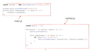 worker.js
main.js
const worker = new SharedWorker('worker.js');
worker.port.postMessage('start');
worker.port.onmessage = ({ data }) => {
console.log(data);
};
const ports = [];
onconnect = ({ ports: [port] }) => {
ports.push(port);
port.onmessage = ({ data }) => {
if (data === 'start') {
port.postMessage(`connection: ${ports.length}`);
}
};
};
37
 