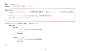 let timeoutId;
const INTERVAL_TIME = 2000;
function tick() {
const timeToStart = INTERVAL_TIME - Date.now() % INTERVAL_TIME;
timeoutId = setTimeout(tick, timeToStart);
postMessage('tick');
}
onmessage = function({ data }) {
switch (data) {
case 'start':
clearTimeout(timeoutId);
tick();
break;
case 'stop':
clearTimeout(timeoutId);
break;
}
};
45
 
