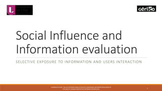 Social Influence and
Information evaluation
SELECTIVE EXPOSURE TO INFORMATION AND USERS INTERACTION
LAURENCEFAVIER-THE 4TH INTERNATIONALSCIENTIFICCONFERENCEINFORMATIONSCIENCEIN
THE AGE OF CHANGEINNOVATIVEINFORMATIONSERVICES
1
 