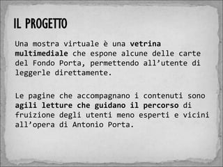 Una mostra virtuale è una vetrina
multimediale che espone alcune delle carte
del Fondo Porta, permettendo all’utente di
leggerle direttamente.

Le pagine che accompagnano i contenuti sono
agili letture che guidano il percorso di
fruizione degli utenti meno esperti e vicini
all’opera di Antonio Porta.
 