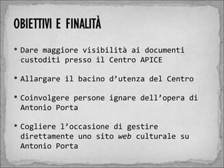  Dare maggiore visibilità ai documenti
 custoditi presso il Centro APICE

 Allargare il bacino d’utenza del Centro

 Coinvolgere persone ignare dell’opera di
 Antonio Porta

 Cogliere l’occasione di gestire
 direttamente uno sito web culturale su
 Antonio Porta
 