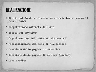  Studio del Fondo e ricerche su Antonio Porta presso il
 Centro APICE
 Progettazione astratta del sito

 Scelta dei software

 Organizzazione dei contenuti documentali

 Predisposizione dei menù di navigazione

 Creazione delle pagine introduttive

 Creazione delle pagine di corredo (footer)

 Cura grafica
 