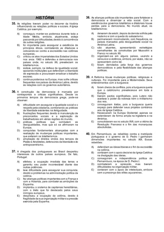 HISTÓRIA
35. As religiões tiveram poder no decorrer da história
influenciando as relações políticas e sociais. A Igreja
Católica, por exemplo:
A) conseguiu manter-se poderosa durante toda a
Idade Média, embora, atualmente, esteja
passando por dificuldades,devido à concorrência
de outras religiões.
B) foi importante para assegurar a existência de
princípios éticos, combatendo as ditaduras e
colocando-se contra a escravidão nas colônias
europeias.
C) criticou os atos imperialistas dos Estados Unidos
nos anos 1960 e defendeu a democracia nos
países onde, no século XX, prevaleciam os
totalitarismos.
D) esteve, sempre, na defesa da igualdade social,
apoiando instituições que defendiam a liberdade
de expressão e procuravam erradicar o trabalho
escravo.
E) continua poderosa na Europa, mas sofre críticas
frequentes nos países da América Latina, devido
às relações com os governos autoritários.
36. A construção da democracia é marcada por
contrapontos e críticas significativos. Desde os
primeiros tempos da democracia grega, pode-se
observar:
A) dificuldade em assegurar a igualdade social e o
respeito pela cidadania, contrariando as práticas
de liberdade existentes na Antiguidade.
B) frustrações frequentes devido à manutenção de
preconceitos sociais e a exploração de
trabalhadores em várias regiões do mundo.
C) práticas políticas que combatem as
desigualdades, mas que só se afirmaram na
Europa.
D) conquistas fundamentais alcançadas com a
realização de mudanças políticas importantes,
que evitaram os totalitarismos.
E) ampliação de direitos vindos dos tempos de
Platão e Aristóteles,defensores da liberdade e do
antropocentrismo.
37. A chegada dos portugueses ao Brasil despertou
interesses de outros países europeus. De fato,
Portugal:
A) efetivou a ocupação imediata das terras e
garantiu seu poder incontestável diante das
outras potências.
B) teve dificuldade para assegurar sua conquista,
devido a problemas na administração política da
colônia.
C) fez alianças políticas importantes com a França e
com a Holanda, para combater as ambições da
Espanha.
D) implantou o sistema de capitanias hereditárias,
com o êxito que foi destacado pelos seus
inimigos europeus.
E) desprezou a ocupação da colônia, devido à
fragilidade da sua organização militar e a pressão
exercida pela Espanha.
38. As alianças políticas são importantes para fortalecer a
democracia e dinamizar a vida social. Com a
existência dos governos totalitários e ditatoriais houve
perdas para a democracia. No mundo atual, os
totalitarismos:
A) deixaram de existir, depois da derrota sofrida pelo
nazismo e com a queda do salazarismo.
B) permanecem incomodando, com frequência, os
países marcados pela desigualdade social na
América Latina.
C) são atuantes, apresentando estratégias
semelhantes às construídas por Mussolini e
Franco no século XX.
D) organizam-se em alguns países, usando a
censura e a violência, embora, por vezes, não se
apresentem como tal.
E) foram derrotados pela força dos governos
democráticos e pela flexibilidade das alianças
políticas.
39. A Reforma trouxe mudanças políticas, religiosas e
culturais. Foi importante para a Modernidade. Seus
entendimentos com a burguesia:
A) foram cheios de conflitos,pois a burguesia queria
que o catolicismo prevalecesse em toda a
Europa.
B) tiveram pactos significativos, pois Lutero não
aceitava o poder da nobreza nem o militarismo
dos reis.
C) conseguiram êxitos, pois a burguesia queria
espaço para defender seus projetos contrários
aos da Igreja Católica.
D) fracassaram na Europa Ocidental; apenas se
estenderam de forma ampla na Inglaterra e na
América.
E) consolidaram-se no século XVII, com a vitória da
Revolução Francesa e o fim das monarquias
absolutistas.
40. Em Pernambuco, as rebeliões contra a metrópole
portuguesa e o governo de D. Pedro I ganharam
dimensões importantes no século XIX. Essas
rebeliões:
A) defendiam as ideias liberais e o fim da escravidão
na colônia.
B) contavam com o apoio decisivo da Igreja Católica
na divulgação das ideias.
C) conseguiram a independência política de
Pernambuco, na época de D. Pedro I.
D) combateram a opressão, mas tiveram
dificuldades na organização militar.
E) contaram com o apoio de intelectuais, embora
sem a presença das elites açucareiras.
 