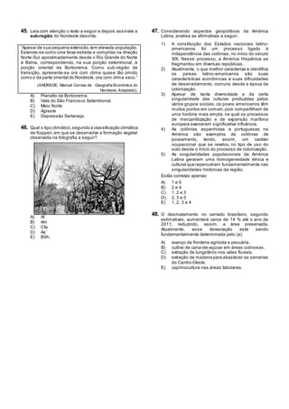 45. Leia com atenção o texto a seguir e depois assinale a
sub-região do Nordeste descrita.
―Apesar de sua pequena extensão,tem elevada população.
Estende-se como uma faixa estreita e comprida na direção
Norte-Sul,aproximadamente desde o Rio Grande do Norte
à Bahia, correspondendo, na sua porção setentrional, à
porção oriental da Borborema. Como sub-região de
transição, apresenta-se ora com clima quase tão úmido
como o da parte oriental do Nordeste, ora com clima seco.‖
(ANDRADE, Manuel Correia de . Geografia Econômica do
Nordeste. Adaptado).
A) Planalto da Borborema.
B) Vale do São Francisco Setentrional.
C) Meio Norte
D) Agreste
E) Depressão Sertaneja.
46. Qual o tipo climático,segundo a classificação climática
de Koppen,em que se desenvolve a formação vegetal
observada na fotografia a seguir?
A) Af
B) Am
C) Cfa
D) As‘
E) BSh.
47. Considerando aspectos geopolíticos da América
Latina, analise as afirmativas a seguir.
1) A constituição dos Estados nacionais latino-
americanos foi um processo ligado à
independência das colônias, no início do século
XIX. Nesse processo, a América Hispânica se
fragmentou em diversas repúblicas.
2) Atualmente, o que melhor caracteriza e identifica
os países latino-americanos são suas
características econômicas e suas dificuldades
de desenvolvimento, comuns desde a época da
colonização.
3) Apesar de tanta diversidade e da certa
singularidade das culturas produzidas pelos
vários grupos sociais, os povos americanos têm
muitos pontos em comum, pois compartilham de
uma história mais ampla, na qual os processos
de mercantilização e de expansão marítima
europeia exerceram significativa influência.
4) As colônias espanholas e portuguesas na
América são exemplos de colônias de
povoamento, tendo, assim, um caráter
ocupacional que se revelou no tipo de uso do
solo desde o início do processo de colonização.
5) As singularidades populacionais da América
Latina geraram uma homogeneidade étnica e
cultural que repercutiram fundamentalmente nas
singularidades históricas da região.
Estão corretas apenas:
A) 1 e 5
B) 2 e 4
C) 1, 2 e 3
D) 2, 3 e 5
E) 1, 2, 3 e 4
48. O desmatamento no cerrado brasileiro, segundo
estimativas, aumentará cerca de 14 % até o ano de
2011, reduzindo, assim, a área preservada.
Atualmente, essa devastação está sendo
fundamentalmente determinada pelo (a):
A) avanço da fronteira agrícola e pecuária.
B) cultivo de cana-de-açúcar em áreas colinosas.
C) extração de tungstênio nos vales fluviais.
D) extração de madeira para abastecer as serrarias
do Centro-Oeste.
E) caprinocultura nas áreas tabulares.
 