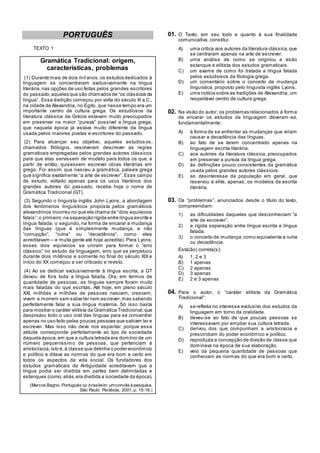 PORTUGUÊS
TEXTO 1
Gramática Tradicional: origem,
características, problemas
(1) Durante mais de dois mil anos,os estudos dedicados à
linguagem se concentraram exclusivamente na língua
literária,nas opções de uso feitas pelos grandes escritores
do passado,aqueles que são chamados de ―os clássicos da
língua‖. Essa tradição começou por volta do século III a.C.,
na cidade de Alexandria, no Egito, que nesse tempo era um
importante centro de cultura grega. Os estudiosos da
literatura clássica da Grécia estavam muito preocupados
em preservar na maior ―pureza‖ possível a língua grega,
que naquela época já estava muito diferente da língua
usada pelos maiores poetas e escritores do passado.
(2) Para alcançar seu objetivo, aqueles estudios os,
chamados filólogos, resolveram descrever as regras
gramaticais empregadas pelos grandes autores clássicos
para que elas servissem de modelo para todos os que, a
partir de então, quisessem escrever obras literárias em
grego. Foi assim que nasceu a gramática, palavra grega
que significa exatamente ―a arte de escrever‖. Esse campo
de estudo, voltado apenas para os usos literários dos
grandes autores do passado, recebe hoje o nome de
Gramática Tradicional (GT).
(3) Segundo o linguista inglês John Lyons, a abordagem
dos fenômenos linguísticos proposta pelos gramáticos
alexandrinos incorreu no que ele chama de ―dois equívocos
fatais‖:o primeiro,na separação rígida entre língua escrita e
língua falada; o segundo, na forma de encarar a mudança
das línguas (que é simplesmente mudança, e não
―corrupção‖, ―ruína‖ ou ―decadência‖, como eles
acreditavam – e muita gente até hoje acredita). Para Lyons,
esses dois equívocos se uniram para formar o ―erro
clássico‖ no estudo da linguagem, erro que se perpetuou
durante dois milênios e somente no final do século XIX e
início do XX começou a ser criticado e revisto.
(4) Ao se dedicar exclusivamente à língua escrita, a GT
deixou de fora toda a língua falada. Ora, em termos de
quantidade de pessoas, as línguas sempre foram muito
mais faladas do que escritas. Até hoje, em pleno século
XXI, milhões e milhões de pessoas nascem, crescem,
vivem e morrem sem saber ler nem escrever,mas sabendo
perfeitamente falar a sua língua materna. Só isso basta
para mostrar o caráter elitista da Gramática Tradicional,que
desprezou todo o uso oral das línguas para se concentrar
apenas no uso feito pelas poucas pessoas que sabiam ler e
escrever. Mas isso não deve nos espantar, porque essa
atitude corresponde perfeitamente ao tipo de sociedade
daquela época,em que a cultura letrada era domínio de um
número pequeníssimo de pessoas, que pertenciam à
aristocracia,isto é,à classe que detinha o poder econômico
e político e ditava as normas do que era bom e certo em
todos os aspectos da vida social. Os fundadores dos
estudos gramaticais da Antiguidade acreditavam que a
língua podia ser dividida em partes bem delimitadas e
estanques (como,aliás,era dividida a sociedade da época).
(Marcos Bagno. Português ou brasileiro: umconvite à pesquisa.
São Paulo: Parábola, 2001, p. 15-16.)
01. O Texto, em seu todo e quanto à sua finalidade
comunicativa, constitui:
A) uma crítica aos autores da literatura clássica,que
se centraram apenas na arte de escrever.
B) uma análise de como se originou a visão
estanque e elitista dos estudos gramaticais.
C) um exame de como foi tratada a língua falada
pelos estudiosos da filologia grega.
D) um comentário sobre o conceito de mudança
linguística, proposto pelo linguista inglês Lyons.
E) uma notícia sobre as tradições de Alexandria, um
respeitável centro de cultura grega.
02. Na visão do autor, os problemas relacionados à forma
de encarar os estudos da linguagem deveram -se,
fundamentalmente:
A) à forma de se enfrentar as mudanças que viriam
causar a decadência das línguas.
B) ao fato de se terem concentrado apenas na
linguagem escrita literária.
C) aos autores da literatura clássica, preocupados
em preservar a pureza da língua grega.
D) às definições pouco consistentes da gramática
usada pelos grandes autores clássicos.
E) ao desinteresse da população em geral, que
reservou à elite, apenas, os modelos da escrita
literária.
03. Os ―problemas‖, anunciados desde o título do texto,
compreendiam:
1) as dificuldades daqueles que desconheciam ―a
arte de escrever‖.
2) a rígida separação entre língua escrita e língua
falada.
3) o conceito de mudança,como equivalente a ruína
ou decadência.
Está(ão) correta(s):
A) 1, 2 e 3
B) 1 apenas
C) 2 apenas
D) 3 apenas
E) 2 e 3 apenas
04. Para o autor, o ―caráter elitista da Gramática
Tradicional‖:
A) se refletia no interesse exclusivo dos estudos da
linguagem em torno da oralidade.
B) deveu-se ao fato de que poucas pessoas se
interessavam por ampliar sua cultura letrada.
C) derivou dos que compunham a aristocracia e
prescindiam do poder econômico e político.
D) reproduzia a concepção de divisão de classe que
dominava na época de sua elaboração.
E) veio da pequena quantidade de pessoas que
conheciam as normas do que era bom e certo.
 