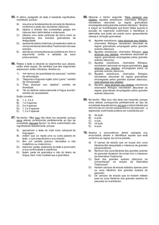 05. O último parágrafo do texto é bastante significativo,
sobretudo, porque:
A) resume os fundamentos do conceito de literatura,
conforme a visão dos escritores clássicos.
B) explica a divisão das sociedades gregas em
classes bem delimitadas e estanques.
C) oferece uma visão particular de como eram os
fundadores dos estudos gramaticais da
Antiguidade.
D) apresenta dados históricos consistentes sobre os
componentes da Gramática Tradicional e de seus
estudos.
E) aborda as consequências do problema em foco e
argumenta contra a validade de seus
pressupostos.
06. Releia o texto e observe os segmentos que, abaixo,
estão entre aspas. Os sentidos que tais segmentos
expressam estão indicados. Analise-os.
1) ―em termos de quantidade de pessoas‖: sentido
de delimitação.
2) ―Segundo o linguista inglês John Lyons‖: sentido
de comparação.
3) ―Para alcançar seu objetivo‖: sentido de
finalidade.
4) ―Ao se dedicar exclusivamente à língua escrita‖:
sentido de causalidade.
Estão corretas:
A) 1, 2, 3 e 4
B) 1 e 3 apenas
C) 2 e 4 apenas
D) 1, 3 e 4 apenas
E) 1, 2 e 3 apenas
07. No trecho: ―Mas isso não deve nos espantar, porque
essa atitude corresponde perfeitamente ao tipo de
sociedade daquela época‖, os itens sublinhados são
significativos textualmente, porque:
A) aproximam o texto do nível mais coloquial da
linguagem.
B) evitam que se repita uma ou outra palavra do
texto, o que prejudicaria a sua coesão.
C) têm um sentido preciso, denotativo e não
metafórico ou metonímico.
D) retomam partes anteriores do texto e promovem
a sua continuidade e coerência.
E) fazem parte da gramática e não do léxico da
língua, bem mais instável que a gramática.
08. Observe o trecho seguinte: ―Para alcançar seu
objetivo, aqueles estudiosos, chamados filólogos,
resolveram descrever as regras gramaticais
empregadas pelos grandes autores clássicos.‖ Analise
a seguir as modificações que foram feitas quando à
posição do segmento sublinhado e identifique a
alternativa que pode ser aceita como apresentando
clareza e correção gramatical.
A) Aqueles estudiosos, para alcançar seu objetivo,
chamados filólogos resolveram descrever as
regras gramaticais empregada pelos grandes
autores clássicos.
B) Aqueles estudiosos, chamados filólogos, para
alcançar seu objetivo, resolveram descrever as
regras gramaticais empregadas pelos grandes
autores clássicos.
C) Aqueles estudiosos, chamados filólogos,
resolveram descrever as regras gramaticais, para
alcançar seu objetivo, empregadas pelos os
grandes autores clássicos.
D) Aqueles estudiosos, chamados filólogos,
resolveram descrever às regras gramaticais
empregadas pelos grandes autores clássicos,
para alcançar seu objetivo.
E) Aqueles, para alcançar seu objetivo, estudiosos
chamados filólogos, resolveram descrever as
regras gramaticais empregadas pelos grandes
autores clássicos.
09. No trecho: ―Mas isso não deve nos espantar, porque
essa atitude corresponde perfeitamente ao tipo de
sociedade daquela época, em que a cultura letrada era
domínio de um número pequeníssimo de pessoas‖, a
expressão sublinhada poderia ser substituída por:
A) da qual.
B) a qual.
C) a que.
D) na qual.
E) à qual.
10. Analise a concordância verbal realizada nos
enunciados abaixo e identifique aquela que está
conforme as regras da norma-padrão.
A) O campo de estudo que se ocupa dos usos
literários têm despertado o interesse de grandes
pesquisadores.
B) Nenhum dos usos literários dos grandes autores
do passado deixaram de contar com o interesse
da Gramática Tradicional.
C) Qual dos grandes autores clássicos se
concentraram no estudo da Gramática
Tradicional?
D) Haviam campos de estudo voltados apenas para
os usos literários dos grandes autores do
passado.
E) Os campos de estudo que se haviam voltado
para os usos literários dos grandes autores do
passado se mantiveram.
 