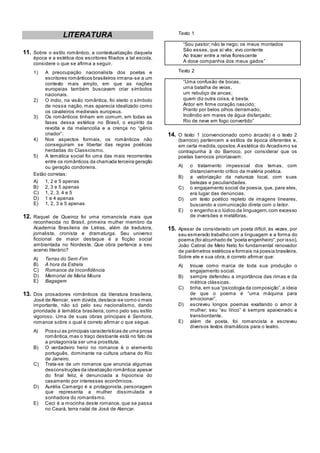 LITERATURA
11. Sobre o estilo romântico, a contextualização daquela
época e a estética dos escritores filiados a tal escola,
considere o que se afirma a seguir.
1) A preocupação nacionalista dos poetas e
escritores românticos brasileiros irmana-se a um
contexto mais amplo, em que as nações
europeias também buscavam criar símbolos
nacionais.
2) O índio, na visão romântica, foi eleito o símbolo
de nossa nação, mas aparecia idealizado como
os cavaleiros medievais europeus.
3) Os românticos tinham em comum, em todas as
fases dessa estética no Brasil, o espírito da
revolta e da melancolia e a crença no ―gênio
criador‖.
4) Nos aspectos formais, os românticos não
conseguiram se libertar das regras poéticas
herdadas do Classicismo.
5) A temática social foi uma das mais recorrentes
entre os românticos da chamada terceira geração
ou geração condoreira.
Estão corretas:
A) 1, 2 e 5 apenas
B) 2, 3 e 5 apenas
C) 1, 2, 3, 4 e 5
D) 1 e 4 apenas
E) 1, 2, 3 e 5 apenas
12. Raquel de Queiroz foi uma romancista mais que
reconhecida no Brasil, primeira mulher membro da
Academia Brasileira de Letras, além de tradutora,
jornalista, cronista e dramaturga. Seu universo
ficcional de maior destaque é a ficção social
ambientada no Nordeste. Que obra pertence a seu
acervo literário?
A) Terras do Sem-Fim
B) A hora da Estrela
C) Romance da Inconfidência
D) Memorial de Maria Moura
E) Bagagem
13. Dos prosadores românticos da literatura brasileira,
José de Alencar, sem dúvida,destaca-se como o mais
importante, não só pelo seu nacionalismo, dando
prioridade à temática brasileira, como pelo seu estilo
vigoroso. Uma de suas obras principais é Senhora,
romance sobre o qual é correto afirmar o que segue.
A) Possui as principais características de uma prosa
romântica,mas o traço destoante está no fato de
a protagonista ser uma prostituta.
B) O verdadeiro heroi no romance é o elemento
português, dominante na cultura urbana do Rio
de Janeiro.
C) Trata-se de um romance que anuncia algumas
desconstruções da idealização romântica:apesar
do final feliz, é denunciada a hipocrisia do
casamento por interesses econômicos.
D) Aurélia Camargo é a protagonista, personagem
que representa a mulher dissimulada e
sonhadora do romantismo.
E) Ceci é a mocinha deste romance, que se passa
no Ceará, terra natal de José de Alencar.
Texto 1
―Sou pastor; não te nego; os meus montados
São esses, que aí vês; vivo contente
Ao trazer entre a relva florescente
A doce companhia dos meus gados‖
Texto 2
―Uma confusão de bocas,
uma batalha de veias,
um rebuliço de ancas;
quem diz outra coisa, é besta.
Ardor em firme coração nascido;
Pranto por belos olhos derramado;
Incêndio em mares de água disfarçado;
Rio de neve em fogo convertido‖
14. O texto 1 (convencionado como árcade) e o texto 2
(barroco) pertencem a estilos de época diferentes e,
em certa medida,opostos.A estética do Arcadismo se
contrapunha à do Barroco, por considerar que os
poetas barrocos priorizavam:
A) o tratamento impessoal dos temas, com
distanciamento crítico da matéria poética.
B) a valorização da natureza local, com suas
belezas e peculiaridades.
C) o engajamento social da poesia, que, para eles,
era lugar das denúncias.
D) um texto poético repleto de imagens lineares,
buscando a comunicação direta com o leitor.
E) o engenho e o lúdico da linguagem,com excesso
de inversões e metáforas.
15. Apesar de considerado um poeta difícil, às vezes, por
seu esmerado trabalho com a linguagem e a forma do
poema (foi alcunhado de ―poeta engenheiro‖,por isso),
João Cabral de Melo Neto foi fundamental renovador
de parâmetros estéticos e formais na poesia brasileira.
Sobre ele e sua obra, é correto afirmar que:
A) trouxe como marca de toda sua produção o
engajamento social.
B) sempre defendeu a importância das rimas e da
métrica clássicas.
C) tinha, em sua ―psicologia da composição‖,a ideia
de que o poema é ―uma máquina para
emocionar‖.
D) escreveu longos poemas exaltando o amor à
mulher; seu ―eu lírico‖ é sempre apaixonado e
transbordante.
E) além de poeta, foi romancista e escreveu
diversos textos dramáticos para o teatro.
 