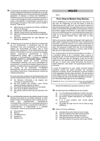 16. O romance em questão é constituído pelo encontro de
lendas indígenas (sobretudo as amazônicas) e da vida
brasileira cotidiana,da mistura entre lendas e tradições
populares. O espaço e o tempo são arbitrários; o
fantástico assume ar de acontecimentos corriqueiros e
o lirismo da mitologia se funde constantemente com a
piada, a brincadeira, a malandragem nacional, que o
personagem principal (o ―heroi sem nenhum caráter‖)
encarna. Trata-se de:
A) Memórias de um sargento de milícias, de Manuel
Antonio de Almeida.
B) Macunaíma, de Mário de Andrade.
C) Serafim Ponte Grande, de Oswald de Andrade.
D) Memórias Póstumas de Brás Cubas,de Machado
de Assis.
E) Memórias Sentimentais de João Miramar, de
Oswald de Andrade.
17. ―A literatura que se escreve no Brasil é já a expressão
de um pensamento e sentimento que se não
confundem mais com o português, e em forma que,
apesar da comunidade da língua, não é mais
inteiramente portuguesa. É isto absolutamente certo
desde o Romantismo, que foi a nossa emancipação
literária, seguindo-se naturalmente à nossa
independência política. Mas o sentimento que o
promoveu e principalmente o distinguiu, o espírito
nativista primeiro e o nacionalista depois, esse se
veio formando desde as nossas primeiras
manifestações literárias, sem que a vassalagem ao
pensamento e ao espírito português lograsse jamais
abafá-lo. É exatamente essa persistência no tempo e
no espaço de tal sentimento, manifestado
literariamente, que dá à nossa literatura a unidade e
lhe justifica a autonomia.‖ (José Veríssimo: História da
Literatura Brasileira)
Em quais períodos podemos ver destacadamente este
espírito nativista/nacionalista, antes do Romantismo?
A) Na literatura informativa e de viagens dos
cronistas do descobrimento.
B) Na obra poética dos árcades, como Tomás
Antônio Gonzaga e Basílio da Gama.
C) Na poética do padre Anchieta e em seu teatro.
D) Nas obras de Bento Teixeira Pinto.
E) Na própria carta de Pero Vaz de Caminha a El-
Rei.
18. As manifestações desta escola estética deram à nossa
literatura boa parte de sua feição particular e foram
fundamentais na formação de nosso espírito de povo.
Entre tais características, destacam-se,
nomeadamente:o indianismo,a inspiração patriótica e
o propósito nacionalista, o espiritualismo filosófico, o
sentimentalismo, a religiosidade e a intenção
moralizante. Trata-se de que período literário?
A) Romantismo
B) Barroco
C) Pré-Modernismo
D) Arcadismo
E) Modernismo
INGLÊS
Text 1
Put a Stop to Modern Day Slavery
Human trafficking isn‘t just something you hear about. It‘s
very real. It's happening all over the world. It could be
happening near you, right now. You just need to open your
eyes and know the signs.It‘s organised crime on a massive
scale.It‘s worldwide and generates income equal to manyof
the world‘s largest corporations. In fact, there are reports
that some trafficking groups are switching their cargo from
drugs to human beings in search of high profits at lower
risks. It‘s a global problem that‘s right here on your
doorstep.
Victims are coerced, exploited, kidnapped, held captive and
often raped.It happens to children too. Try to imagine being
promised a good job abroad. You‘re taken thousands of
miles awayfrom home to a strange country. The job doesn‘t
exist. Your passport is taken from you. You‘re intimidated,
petrified, penniless and trapped in a vicious cycle of debt.
And you‘ve no idea what your rights are.
You could be sold on to become forced labour on a farm, in
a cannabis factory or as a domestic slave. If you‘re a
teenage girl,you could be tricked into forced prostitution and
made to have sex with 40 strangers a day. You‘re held
against your will, physically and emotionally. Try to escape
and you, or worse, your entire family face the threat of
violent retribution, even death. The psychological torture is
immense.
It could be happening on your street. Innocent looking
suburban homes are easily converted into cannabis
factories or brothels. Farms and factories could be involved
in this exploitation. But the signs are there. You just need to
know what to look for. If we all open our eyes, we can stop
human trafficking.Get behind the Blue Blindfold campaign –
the international fight against human trafficking.
Adaptado de: <http://www.blueblindfold.co.uk/index.php>acessdo em
2 de outubro de 2011.
Answer the following 4 questions based on Text 1.
19. Concerning human trafficking one can say that
A) it is something that happened mostly in the past.
B) it is a pervasive crime but has poor organization.
C) the world‘s largest corporations are involved in
this crime.
D) it is a local problem with minute global
repercussion.
E) its profits are high and it‘s not so risky as drug
trafficking.
20. Victims of human trafficking
A) excludes those who have not come of age.
B) may be enslaved and suffer sexual assault.
C) often get good jobs in foreign countries.
D) keep their passports with them at all times.
E) can often pay the money they owe to gain liberty.
 