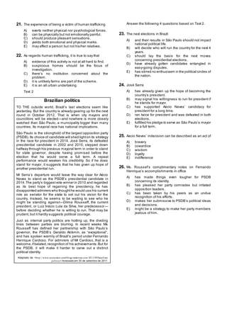 21. The experience of being a victim of human trafficking
A) exerts neither physical nor psychological forces.
B) can be physically but not emotionally painful.
C) should produce pleasant sensations.
D) yields both emotional and physical marks.
E) may affect a person but not his/her relatives.
22. As regards human trafficking, it is true to say that
A) evidence of this activity is not at all hard to find.
B) suspicious homes should be the focus of
investigation.
C) there‘s no institution concerned about the
problem.
D) it is unlikely farms are part of the scheme.
E) it is an all urban undertaking.
Text 2
Brazilian politics
TO THE outside world, Brazil‘s last elections seem like
yesterday. But the country is already gearing up for the next
round in October 2012. That is when city mayors and
councillors will be elected—and nowhere is more closely
watched than São Paulo, a municipality bigger than many
countries. Its mayoral race has national implications.
São Paulo is the stronghold of the largest opposition party
(PSDB). Its choice of candidate will shed lighton its strategy
in the race for president in 2014. José Serra, its defeated
presidential candidate in 2002 and 2010, stepped down
halfway through his previous mayoral term in order to stand
for state governor, despite having promised before the
election that he would serve a full term. A repeat
performance would weaken his credibility. So if he does
stand for mayor, it suggests that he has given up hope of
another presidential run.
Mr Serra‘s departure would leave the way clear for Aécio
Neves to stand as the PSDB‘s presidential candidate in
2014.The party‘s biggestvote winner in 2010 and regarded
as its best hope of regaining the presidency, he has
disappointed admirers who thoughthe would use his current
role as senator for the state to set out his vision for the
country. Instead, he seems to be waiting to see who he
might be standing against—Dilma Rousseff, the current
president, or Luiz Inácio Lula da Silva, her predecessor—
before deciding whether he is willing to run. That may be
prudent, but it hardly suggests political courage.
Just as internal party politics are hotting up, the dividing
lines between parties are blurring. In recent weeks Ms
Rousseff has defined her partnership with São Paulo‘s
governor, the PSDB‘s Geraldo Alckmin, as ―exceptional‖,
and has spoken warmly of Brazil‘s period under Fernando
Henrique Cardoso. For admirers of Mr Cardoso, that is a
welcome,ifbelated,recognition of his achievements.But for
the PSDB, it will make it harder to carve out a distinct
political identity.
Adaptado de: <http://www.economist.com/blogs/americasview/2011/09/brazilian-
politics> Acessado em 30 de setembro de 2011.
Answer the following 4 questions based on Text 2.
23. The next elections in Brazil
A) and their results in São Paulo should not impact
national political life.
B) will decide who will run the country for the next 4
years.
C) should lay the basis for the next moves
concerning presidential elections.
D) have already gotten candidates entangled in
easy-going disputes.
E) has stirred no enthusiasm in the political circles of
the nation.
24. José Serra
A) has already given up the hope of becoming the
country‘s president.
B) may signal his willingness to run for president if
he stands for mayor.
C) has supported Aécio Neves‘ candidacy for
president for a long time.
D) ran twice for president and was defeated in both
elections.
E) fulfilled his pledge to serve as São Paulo‘s mayor
for a full term.
25. Aecio Neves‘ indecision can be described as an act of
A) bravery
B) cowardice
C) wisdom
D) loyalty
E) indifference
26. Ms. Roussef‘s complimentary notes on Fernando
Henrique‘s accomplishments in office
A) has made things even tougher for PSDB
concerning its identity.
B) has pleased her party comrades but irritated
opposition leaders.
C) has been taken by his peers as an undue
recognition of his efforts.
D) makes her submissive to PSDB‘s political ideas
and decisions.
E) might be a strategy to make her party members
jealous of him.
 
