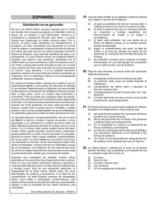 ESPANHOL
Saludando no es gerundio.
No sé si se habrán fijado, aunque supongo que sí. Cada
vez resulta más inusual que alguien, al interpelar a otro en
busca de un servicio o una información, recurra a la
correctísima y tradicional fórmula «por favor», y mucho
menos que anteponga un cortés «buenos días». Por lo
común, la peña suele abordarse sin prolegómenos, a
bocajarro, en plan compadres que frecuenten el mismo
local de alterne, sustituyendo el saludo de toda la vida por
una frase absurda que en los últimos tiempos ha hecho
fortuna en España, y que permite identificar de lejos a un
compatriota, o lo que seamos ahora, en cualquier latitud y
longitud: ese bajuno «oye, perdona», acentuado por el
infame tuteo con que resolvemos, tanto con abuelos como
con niños,nuestra vida social. No hace mucho, en un local
muy correcto de París, tras escuchar en una mesa vecina
un sonoro «oye, perdona», vi a un estirado camarero
gabacho hacerse el sueco ante dos turistas españoles ya
maduritos. Con mi silencioso, íntimo y -no me avergüenza
confesarlo- perverso regodeo.
En cuanto al «buenos días» cuando nos cruzamos con un
presunto semejante, ni les cuento. No hay quien lo extraiga
ni con alicates.Naturalmente,no hablo de ir por las ramblas
de Barcelona o la Puerta del Sol de Madrid diciendo buenos
días a todo cristo, como un imbécil. Hay momentos y
momentos. Pero es cierto que cualquier clase de saludo,
cuando nos encontramos con una persona sólo vagamente
conocida,o con desconocidos a quienes las circunstancias
acercan de modo particular, se hace cada vez más raro.
Incluso cuando eres tú quien toma la iniciativa y saluda
primero, hay muchas probabilidades de que el interpelado
no responda y pase por tu lado sin decir esta boca es mía.
Un ejemplo personal, aunque transferible: vivo en la sierra
de Madrid y camino a diario. A veces encuentro a otros
paseantes, y es pintoresca la actitud de buena parte de
ellos.Mientras se acercan desvían la mirada, como si no te
vieran; y si no dices nada, pasan vueltos hacia otro lado,
mudos. Sólo cuando apuntas «buenos días» responden
apresuradamente, a veces cuando ya están a tu espalda.
Quienes lo hacen. Otros siguen adelante, imperturbables.
No va con ellos. La más notable es una señora con la que
me encuentro a menudo. La he visto hacerse mayor, dos
veces embarazada, y ahora camina con dificultad a causa
de un accidente o una dolencia. Ni una sola vez ese trozo
de carne con patas respondió al «buenos días» que le dirigí
durante veinte años. Hasta que me cansé de hacerlo.
Supongo que cualquiera de ustedes conoce casos
parecidos en los que oficie de protagonista activo o pasivo.
Pero no creo que deban atribuirse siempre a grosería o
mala voluntad.Muchas veces se trata sólo de incertidumbre
y timidez social, fruto de una educación deficiente: la
inseguridad de no tener claros, desde niños, los usos
elementales de cortesía y convivencia. Y no deja de ser
contradictorio, en esta España saturada de demagogia
idiota, buen rollito y compadreo cantamañanas, que
despreciemos de ese modo las fórmulas que,precisamente,
ayudan a que la sociedad de los seres humanos sea
soportable.
Arturo Pérez Reverte, XL Semanal - 12/9/2011
19. Una vez leído el texto en su totalidad, podemos afirmar
que, según lo que en él se expresa:
A) el autor es partidario de dar los ―buenos días‖ a
cualquier persona con que se cruce en la calle.
B) al autor le parece bien que un camarero francés
no responda a turistas españoles por
discriminación en cuanto a su origen o
procedência.
C) el autor está enfadado con una vecina de la
Sierra de Madrid porque no le saludó cuando
estaba embarazada.
D) según el entendimiento del autor, la falta de
criterio a la hora de saludar por parte de las
personas es solo fruto de la timidez de quien no
lo hace.
E) las actitudes sociales poco corteses se hallan
enmarcadas en una demagogia de compadreo
que no debe ser tal, sino al contrario.
20. Para el autor del texto, el saludo entre dos personas
debería producirse:
A) empleando la fórmula de confianza del tuteo.
B) no diciendo nada, pues se puede molestar al
interlocutor.
C) manifestando de forma clara y educada la
fórmula ―buenos días‖.
D) compaginando el uso del ―buenos días‖ con ―oye,
perdona‖.
E) mirando fijamente a la cara a quien no te saluda
previamente, para avergonzarlo.
21. El motivo aducido por el autor para explicar los hábitos
actuales en el tratamiento a nivel social es que:
A) las costumbres sociales han cambiado de forma
acorde a los nuevos tiempos.
B) ahora,las personas son,sin duda,más groseras
y maleducadas que antiguamente.
C) en la actualidad se impone un tratamiento de
franca confianza y camaradería.
D) se trata de una especie de timidezsocial debida a
una educación deficiente en lo referente a las
formas de cortesia.
E) los niños no han aprendido las antiguas formas
de cortesía y han acabado por caer en desuso.
22. La ―frase bajuna‖, referida por el autor en el primer
párrafo del texto, que caracteriza a un español de hoy
en cualquier lugar del mundo, es:
A) por favor.
B) buenos días.
C) por favor, buenos días.
D) oye, perdona.
E) no me avergüenza confesarlo.
 
