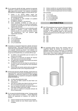 23. En el segundo párrafo del texto, aparece la siguiente
expresión:―cuando nos encontramos con una persona
sólo vagamente conocida‖. Con relación a la palabra
que aparece subrayada, sólo es correcto afirmar que:
1) podría ir sin acento gráfico según las
recomendaciones de la última reforma ortográfica
de la lengua española.
2) es equivalente en este contexto a la palabra
portuguesa ―apenas‖.
3) se refiere en el texto a ―una persona‖.
4) sería aceptable modificar el orden de su
colocación en el texto, sin cambio de significado:
cuando nos encontramos con sólo una persona
vagamente conocida.
5) como la palabra ―persona‖ que le antecede puede
referirse a hombre o mujer, podría también
haberse escrito, sin cambio de sentido: cuando
nos encontramos con una persona sola
vagamente conocida.
Son correctas:
A) 1, 2, 3, 4 y 5
B) 2, 4 y 5 solamente
C) 1 y 2 solamente
D) 3 y 5 solamente
E) 3, 4 y 5 solamente
24. Considere el siguiente fragmento extraído del tercer
párrafo del texto: ―Sólo cuando apuntas «buenos días»
responden apresuradamente,a veces cuando ya están
a tu espalda. Quienes lo hacen‖. Con relación a la
forma subrayada, lo, teniendo en cuenta el contexto en
el que se enmarca la frase, es correcto afirmar que:
A) se refiere a los paseantes que se cruzan en el
camino con el autor.
B) sustituye en el discurso al saludo de ―buenos
días‖ que pronuncia el autor del texto.
C) se refiere sólo a aquellos caminantes que pasan
vueltos para no saludar.
D) se refiere al hecho de que algunos paseantes se
quedan mudos una vez que han sido saludados
por el autor.
E) indica el tipo de saludo apresurado que algunos
paseantes emiten como respuesta al autor.
25. Al final del segundo párrafo del texto, puede leerse la
siguiente frase:―haymuchas probabilidades de que el
interpelado no responda y pase por tu lado sin decir
esta boca es mía‖. La expresión subrayada en español
posee el sentido de
A) no decir absolutamente nada.
B) que sólo se habla cuando es para hacer una
reclamación.
C) que sólo se habla para tratar de temas que son
de la incumbencia de quien se pronuncia.
D) que se reserva el derecho de opinar cuando el
caso tiene interés para quien habla.
E) que quien no saluda se comporta siempre de
forma maleducada.
26. En el segundo párrafo del texto se lee: ―incluso cuando
eres tú quien toma la iniciativa…‖. Dicho segmento
podría ser expresado en español, sin cambio de
sentido:
1) incluso cuando sos vos el que toma la iniciativa…
2) incluso cuando es uno mismo quien toma la
iniciativa…
3) incluso cuando es uno quien toma la iniciativa…
4) incluso cuando es usted quien toma la iniciativa…
5) incluso cuando es aquel quien toma la iniciativa…
Son correctas:
A) 1, 2, 3, 4 y 5
B) 1, 2 y 3 solamente
C) 2, 3, 4 y 5 solamente
D) 1, 2, 3 y 4 solamente
E) 2, 3 y 4 solamente
MATEMÁTICA
27. Dos 700 estudantes de uma escola,130 jogam futebol,
90 jogam vôlei, e 80 jogam basquete. Se 25
estudantes jogam exatamente dois, dentre os três
esportes, e 12 estudantes jogam os três esportes,
quantos estudantes da escola não jogam nenhum dos
três esportes?
A) 440
B) 443
C) 446
D) 448
E) 449
28. Na ilustração abaixo, temos dois cilindros retos. A
superfície lateral do cilindro da esquerda é um
retângulo com base 10cm e altura 4cm, e a superfície
lateral do cilindro da direita é um retângulo com base
4cm e altura 10cm. Qual a razão entre os volumes do
cilindro da esquerda e do da direita?
A) 2,4
B) 2,5
C) 2,6
D) 2,7
E) 2,8
 