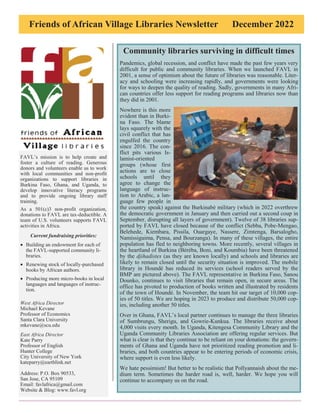 Friends of African Village Libraries Newsletter December 2022
FAVL’s mission is to help create and
foster a culture of reading. Generous
donors and volunteers enable us to work
with local communities and non-profit
organizations to support libraries in
Burkina Faso, Ghana, and Uganda, to
develop innovative literacy programs
and to provide ongoing library staff
training.
As a 501(c)3 non-profit organization,
donations to FAVL are tax-deductible. A
team of U.S. volunteers supports FAVL
activities in Africa.
Current fundraising priorities:
• Building an endowment for each of
the FAVL-supported community li-
braries.
• Renewing stock of locally-purchased
books by African authors.
• Producing more micro-books in local
languages and languages of instruc-
tion.
West Africa Director
Michael Kevane
Professor of Economics
Santa Clara University
mkevane@scu.edu
East Africa Director
Kate Parry
Professor of English
Hunter College
City University of New York
kateparry@earthlink.net
Address: P.O. Box 90533,
San Jose, CA 95109
Email: favlafrica@gmail.com
Website & Blog: www.favl.org
Community libraries surviving in difficult times
Pandemics, global recession, and conflict have made the past few years very
difficult for public and community libraries. When we launched FAVL in
2001, a sense of optimism about the future of libraries was reasonable. Liter-
acy and schooling were increasing rapidly, and governments were looking
for ways to deepen the quality of reading. Sadly, governments in many Afri-
can countries offer less support for reading programs and libraries now than
they did in 2001.
Nowhere is this more
evident than in Burki-
na Faso. The blame
lays squarely with the
civil conflict that has
engulfed the country
since 2016. The con-
flict pits various Is-
lamist-oriented
groups (whose first
actions are to close
schools until they
agree to change the
language of instruc-
tion to Arabic, a lan-
guage few people in
the country speak) against the Burkinabè military (which in 2022 overthrew
the democratic government in January and then carried out a second coup in
September, disrupting all layers of government). Twelve of 38 libraries sup-
ported by FAVL have closed because of the conflict (Sebba, Pobe-Mengao,
Belehede, Kiembara, Pissila, Ouargaye, Nassere, Zimtenga, Barsalogho,
Namissiguima, Pensa, and Bourzanga). In many of these villages, the entire
population has fled to neighboring towns. More recently, several villages in
the heartland of Burkina (Béréba, Boni, and Koumbia) have been threatened
by the djihadistes (as they are known locally) and schools and libraries are
likely to remain closed until the security situation is improved. The mobile
library in Houndé has reduced its services (school readers served by the
BMP are pictured above). The FAVL representative in Burkina Faso, Sanou
Dounko, continues to visit libraries that remain open, in secure areas. The
office has pivoted to production of books written and illustrated by residents
of the town of Houndé. In November, the team hit our target of 10,000 cop-
ies of 50 titles. We are hoping in 2023 to produce and distribute 50,000 cop-
ies, including another 50 titles.
Over in Ghana, FAVL’s local partner continues to manage the three libraries
of Sumbrungu, Sherigu, and Gowrie-Kunkua. The libraries receive about
4,000 visits every month. In Uganda, Kitengesa Community Library and the
Uganda Community Libraries Association are offering regular services. But
what is clear is that they continue to be reliant on your donations: the govern-
ments of Ghana and Uganda have not prioritized reading promotion and li-
braries, and both countries appear to be entering periods of economic crisis,
where support is even less likely.
We hate pessimism! But better to be realistic that Pollyannaish about the me-
dium term. Sometimes the harder road is, well, harder. We hope you will
continue to accompany us on the road.
 