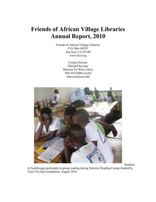 Friends of African Village Libraries
         Annual Report, 2010
                     Friends of African Village Libraries
                               P.O. Box 90533
                             San Jose, CA 95109
                                www.favl.org

                              Contact Person:
                              Michael Kevane
                          Director for West Africa
                           408-554-6888 (work)
                            mkevane@scu.edu




                                                                         Students
in Sumbrungu participate in group reading during Summer Reading Camps funded by
Chen Yat-Sen Foundation, August 2010.
 