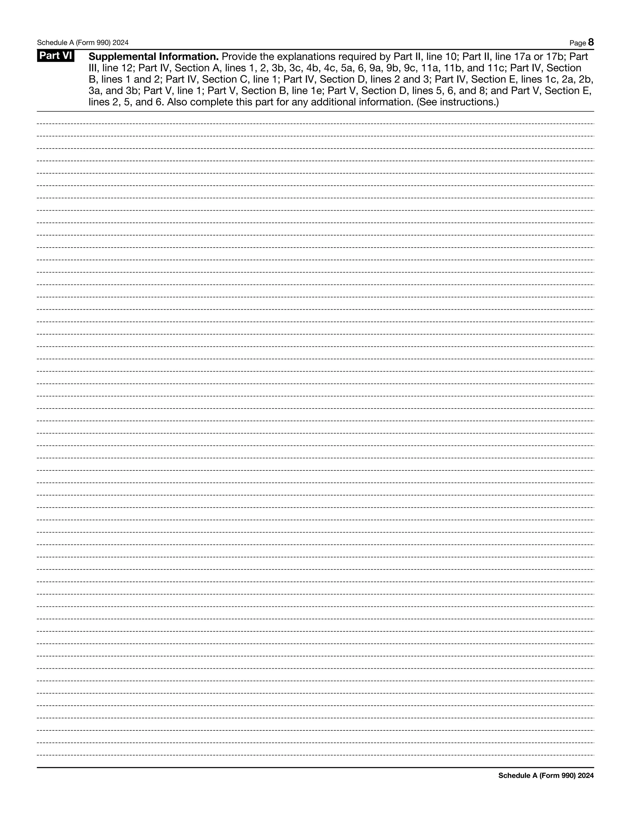 Schedule A (Form 990) 2024 Page 8
Part VI Supplemental Information. Provide the explanations required by Part II, line 10; Part II, line 17a or 17b; Part
III, line 12; Part IV, Section A, lines 1, 2, 3b, 3c, 4b, 4c, 5a, 6, 9a, 9b, 9c, 11a, 11b, and 11c; Part IV, Section
B, lines 1 and 2; Part IV, Section C, line 1; Part IV, Section D, lines 2 and 3; Part IV, Section E, lines 1c, 2a, 2b,
3a, and 3b; Part V, line 1; Part V, Section B, line 1e; Part V, Section D, lines 5, 6, and 8; and Part V, Section E,
lines 2, 5, and 6. Also complete this part for any additional information. (See instructions.)
Schedule A (Form 990) 2024
 