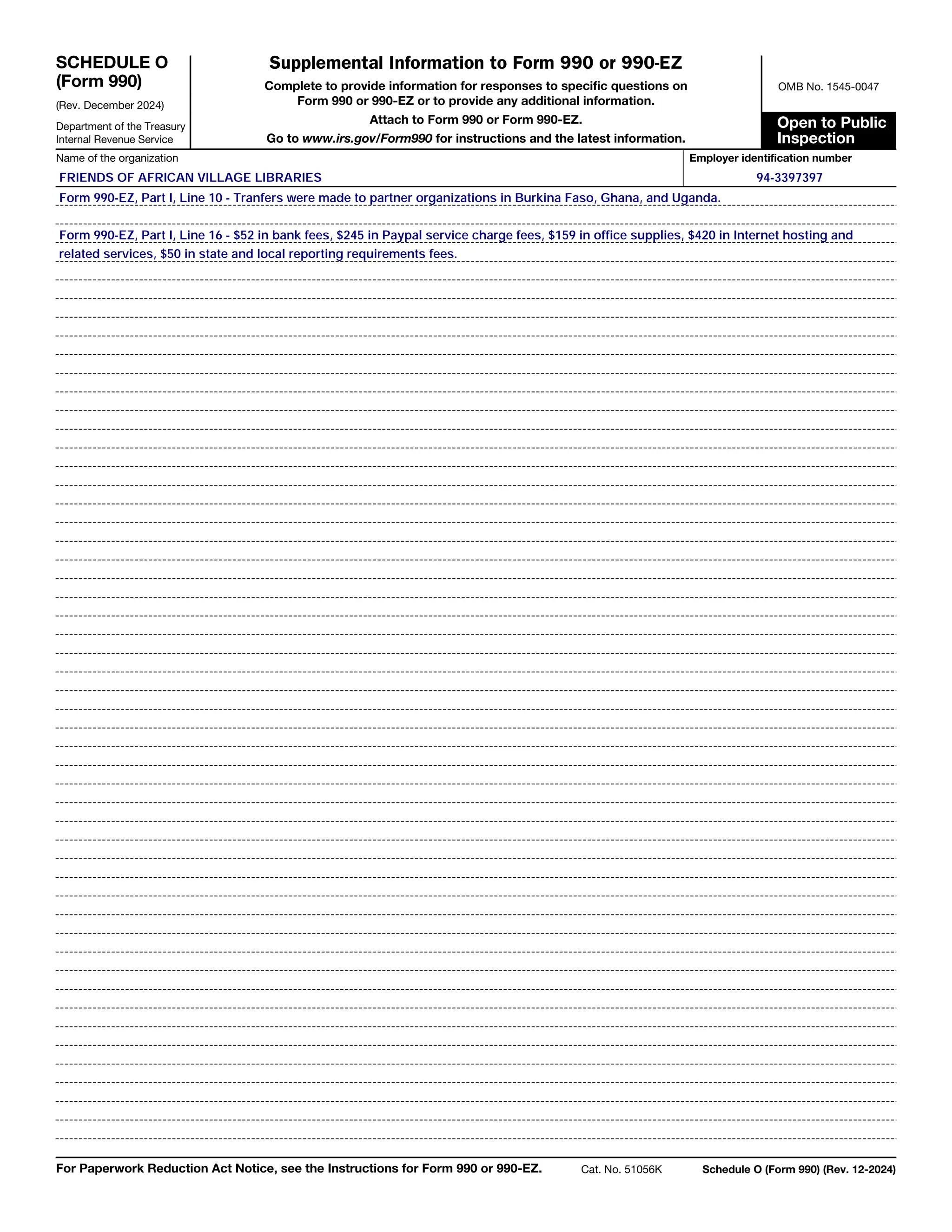 SCHEDULE O
(Form 990)
(Rev. December 2024)
Supplemental Information to Form 990 or 990-EZ
Department of the Treasury
Internal Revenue Service
Complete to provide information for responses to specific questions on
Form 990 or 990-EZ or to provide any additional information.
Attach to Form 990 or Form 990-EZ.
Go to www.irs.gov/Form990 for instructions and the latest information.
OMB No. 1545-0047
Open to Public
Inspection
Name of the organization Employer identification number
For Paperwork Reduction Act Notice, see the Instructions for Form 990 or 990-EZ. Cat. No. 51056K Schedule O (Form 990) (Rev. 12-2024)
Form 990-EZ, Part I, Line 10 - Tranfers were made to partner organizations in Burkina Faso, Ghana, and Uganda.
related services, $50 in state and local reporting requirements fees.
94-3397397
FRIENDS OF AFRICAN VILLAGE LIBRARIES
Form 990-EZ, Part I, Line 16 - $52 in bank fees, $245 in Paypal service charge fees, $159 in office supplies, $420 in Internet hosting and
 