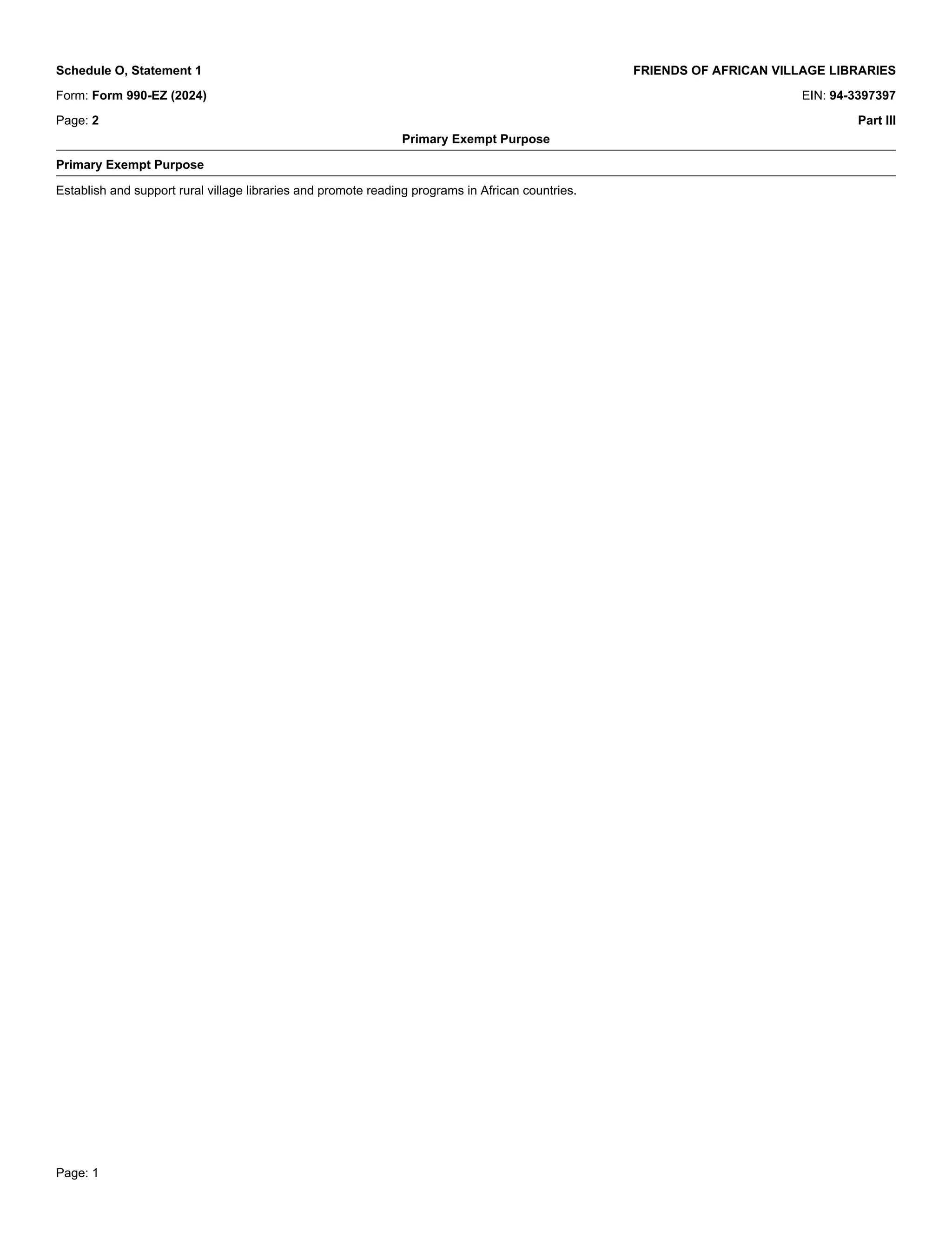 Page: 1
Schedule O, Statement 1 FRIENDS OF AFRICAN VILLAGE LIBRARIES
Form: Form 990-EZ (2024) EIN: 94-3397397
Page: 2 Part III
Primary Exempt Purpose
_
Primary Exempt Purpose
_
Establish and support rural village libraries and promote reading programs in African countries.
_
 