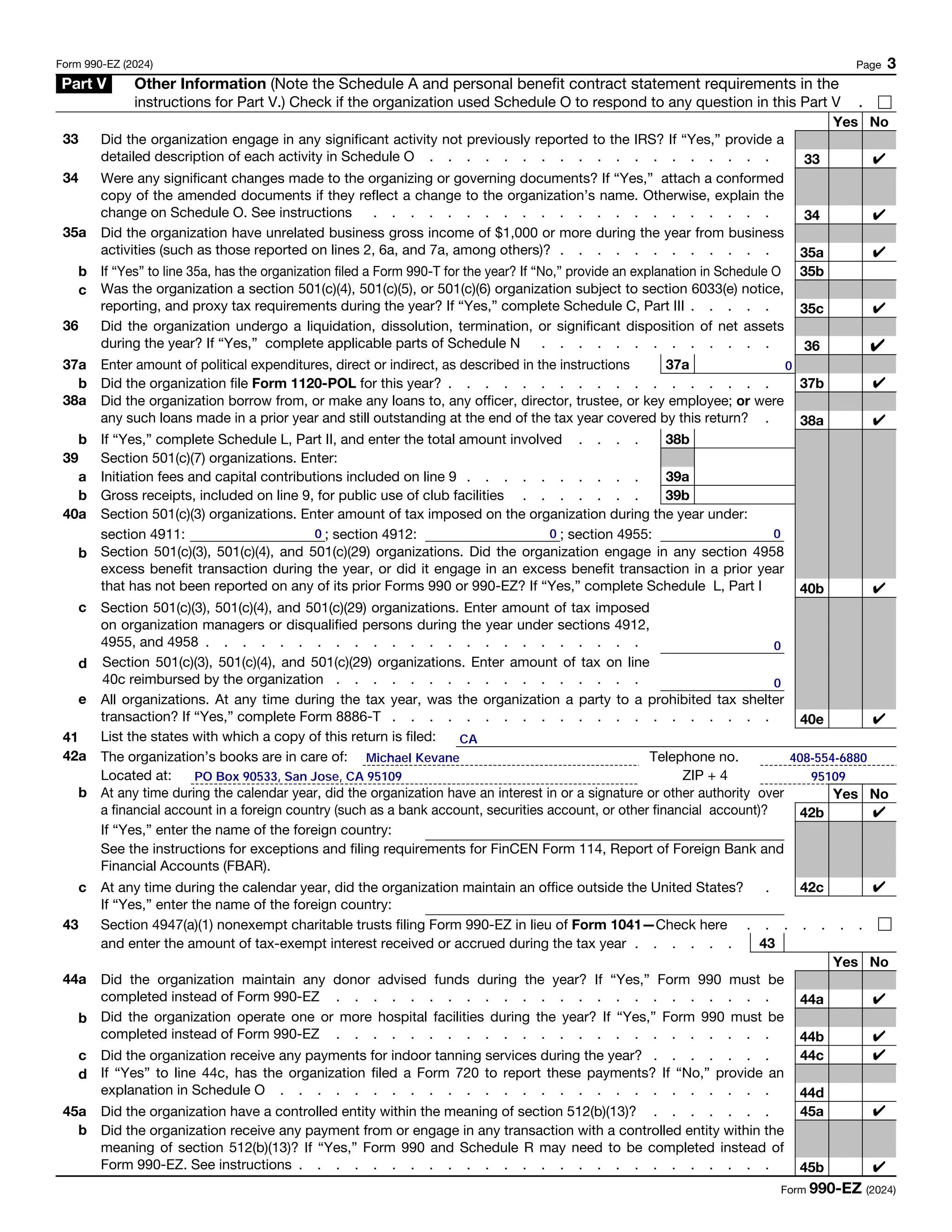 Form 990-EZ (2024) Page 3
Part V Other Information (Note the Schedule A and personal benefit contract statement requirements in the
instructions for Part V.) Check if the organization used Schedule O to respond to any question in this Part V .
Yes No
33 Did the organization engage in any significant activity not previously reported to the IRS? If “Yes,” provide a
detailed description of each activity in Schedule O . . . . . . . . . . . . . . . . . . . 33
34 Were any significant changes made to the organizing or governing documents? If “Yes,” attach a conformed
copy of the amended documents if they reflect a change to the organization’s name. Otherwise, explain the
change on Schedule O. See instructions . . . . . . . . . . . . . . . . . . . . . . 34
35a Did the organization have unrelated business gross income of $1,000 or more during the year from business
activities (such as those reported on lines 2, 6a, and 7a, among others)? . . . . . . . . . . . . 35a
b If “Yes” to line 35a, has the organization filed a Form 990-T for the year? If “No,” provide an explanation in Schedule O 35b
c Was the organization a section 501(c)(4), 501(c)(5), or 501(c)(6) organization subject to section 6033(e) notice,
reporting, and proxy tax requirements during the year? If “Yes,” complete Schedule C, Part III . . . . . 35c
36 Did the organization undergo a liquidation, dissolution, termination, or significant disposition of net assets
during the year? If “Yes,” complete applicable parts of Schedule N . . . . . . . . . . . . . 36
37a Enter amount of political expenditures, direct or indirect, as described in the instructions 37a
b Did the organization file Form 1120-POL for this year? . . . . . . . . . . . . . . . . . . 37b
38a Did the organization borrow from, or make any loans to, any officer, director, trustee, or key employee; or were
any such loans made in a prior year and still outstanding at the end of the tax year covered by this return? . 38a
b If “Yes,” complete Schedule L, Part II, and enter the total amount involved . . . . 38b
39 Section 501(c)(7) organizations. Enter:
a Initiation fees and capital contributions included on line 9 . . . . . . . . . . 39a
b Gross receipts, included on line 9, for public use of club facilities . . . . . . . 39b
40a Section 501(c)(3) organizations. Enter amount of tax imposed on the organization during the year under:
section 4911: ; section 4912: ; section 4955:
b Section 501(c)(3), 501(c)(4), and 501(c)(29) organizations. Did the organization engage in any section 4958
excess benefit transaction during the year, or did it engage in an excess benefit transaction in a prior year
that has not been reported on any of its prior Forms 990 or 990-EZ? If “Yes,” complete Schedule L, Part I 40b
c Section 501(c)(3), 501(c)(4), and 501(c)(29) organizations. Enter amount of tax imposed
on organization managers or disqualified persons during the year under sections 4912,
4955, and 4958 . . . . . . . . . . . . . . . . . . . . . . . .
d Section 501(c)(3), 501(c)(4), and 501(c)(29) organizations. Enter amount of tax on line
40c reimbursed by the organization . . . . . . . . . . . . . . . . .
e All organizations. At any time during the tax year, was the organization a party to a prohibited tax shelter
transaction? If “Yes,” complete Form 8886-T . . . . . . . . . . . . . . . . . . . . . 40e
41 List the states with which a copy of this return is filed:
42a The organization’s books are in care of: Telephone no.
Located at: ZIP + 4
b At any time during the calendar year, did the organization have an interest in or a signature or other authority over
a financial account in a foreign country (such as a bank account, securities account, or other financial account)?
Yes No
42b
If “Yes,” enter the name of the foreign country:
See the instructions for exceptions and filing requirements for FinCEN Form 114, Report of Foreign Bank and
Financial Accounts (FBAR).
c At any time during the calendar year, did the organization maintain an office outside the United States? . 42c
If “Yes,” enter the name of the foreign country:
43 Section 4947(a)(1) nonexempt charitable trusts filing Form 990-EZ in lieu of Form 1041—Check here . . . . . . .
and enter the amount of tax-exempt interest received or accrued during the tax year . . . . . . 43
Yes No
44a Did the organization maintain any donor advised funds during the year? If “Yes,” Form 990 must be
completed instead of Form 990-EZ . . . . . . . . . . . . . . . . . . . . . . . . 44a
b Did the organization operate one or more hospital facilities during the year? If “Yes,” Form 990 must be
completed instead of Form 990-EZ . . . . . . . . . . . . . . . . . . . . . . . . 44b
c Did the organization receive any payments for indoor tanning services during the year? . . . . . . . 44c
d If “Yes” to line 44c, has the organization filed a Form 720 to report these payments? If “No,” provide an
explanation in Schedule O . . . . . . . . . . . . . . . . . . . . . . . . . . . 44d
45 Did the organization have a controlled entity within the meaning of section 512(b)(13)? . . . . . . . 45a
a
b Did the organization receive any payment from or engage in any transaction with a controlled entity within the
meaning of section 512(b)(13)? If “Yes,” Form 990 and Schedule R may need to be completed instead of
Form 990-EZ. See instructions . . . . . . . . . . . . . . . . . . . . . . . . . . 45b
Form 990-EZ (2024)
✔
CA
✔
✔
✔
✔
✔
0
✔
✔
✔
0
✔
0
95109
✔
✔
✔
Michael Kevane
0
0
408-554-6880
✔
0
✔
✔
PO Box 90533, San Jose, CA 95109
 