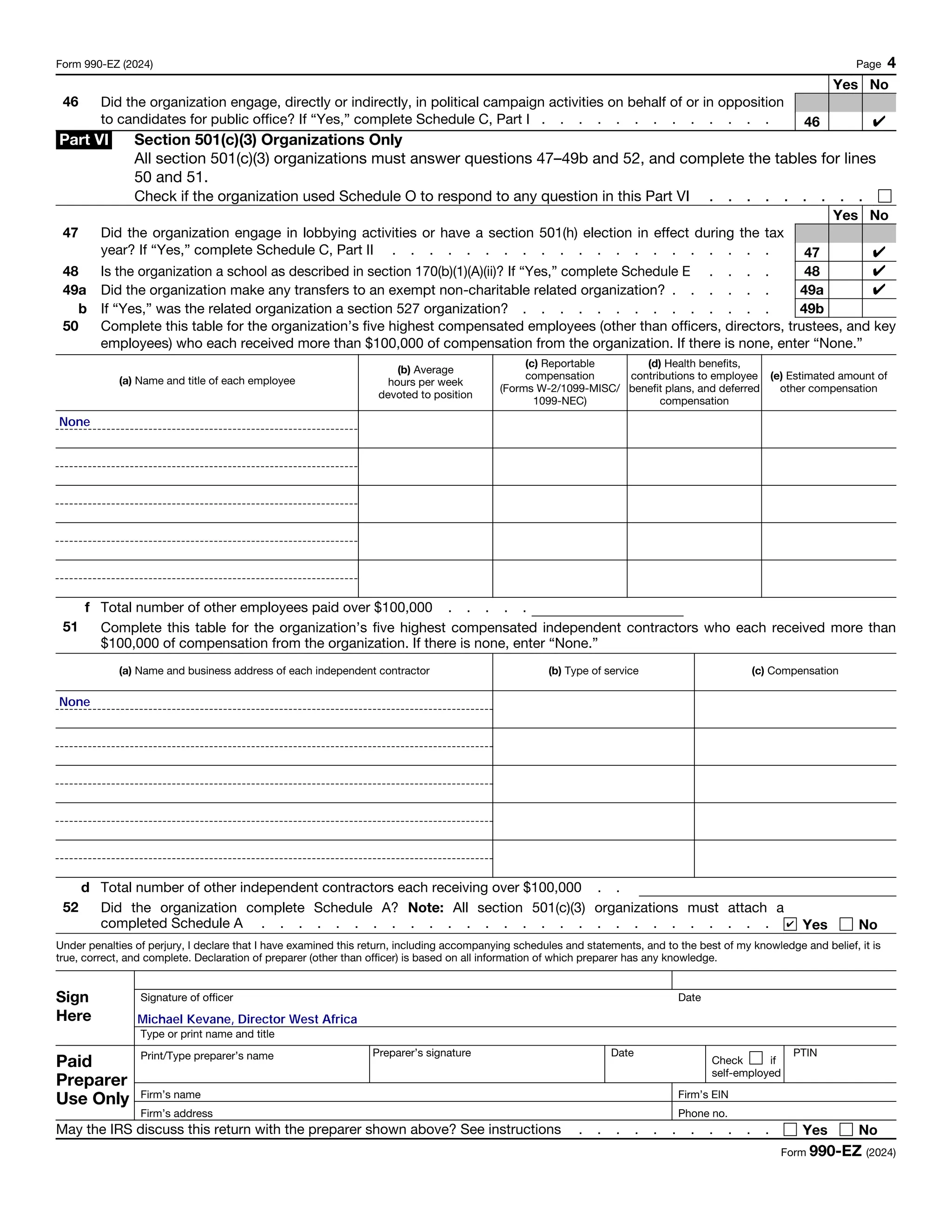 Form 990-EZ (2024) Page 4
Yes No
46 Did the organization engage, directly or indirectly, in political campaign activities on behalf of or in opposition
to candidates for public office? If “Yes,” complete Schedule C, Part I . . . . . . . . . . . . . 46
Part VI Section 501(c)(3) Organizations Only
All section 501(c)(3) organizations must answer questions 47–49b and 52, and complete the tables for lines
50 and 51.
Check if the organization used Schedule O to respond to any question in this Part VI . . . . . . . . .
Yes No
47 Did the organization engage in lobbying activities or have a section 501(h) election in effect during the tax
year? If “Yes,” complete Schedule C, Part II . . . . . . . . . . . . . . . . . . . . . 47
48 Is the organization a school as described in section 170(b)(1)(A)(ii)? If “Yes,” complete Schedule E . . . . 48
49a Did the organization make any transfers to an exempt non-charitable related organization? . . . . . . 49a
b If “Yes,” was the related organization a section 527 organization? . . . . . . . . . . . . . . 49b
50 Complete this table for the organization’s five highest compensated employees (other than officers, directors, trustees, and key
employees) who each received more than $100,000 of compensation from the organization. If there is none, enter “None.”
(a) Name and title of each employee
(b) Average
hours per week
devoted to position
(c) Reportable
compensation
(Forms W-2/1099-MISC/
1099-NEC)
(d) Health benefits,
contributions to employee
benefit plans, and deferred
compensation
(e) Estimated amount of
other compensation
f Total number of other employees paid over $100,000 . . . . .
51 Complete this table for the organization’s five highest compensated independent contractors who each received more than
$100,000 of compensation from the organization. If there is none, enter “None.”
(a) Name and business address of each independent contractor (b) Type of service (c) Compensation
d Total number of other independent contractors each receiving over $100,000 . .
52 Did the organization complete Schedule A? Note: All section 501(c)(3) organizations must attach a
completed Schedule A . . . . . . . . . . . . . . . . . . . . . . . . . . . . Yes No
Under penalties of perjury, I declare that I have examined this return, including accompanying schedules and statements, and to the best of my knowledge and belief, it is
true, correct, and complete. Declaration of preparer (other than officer) is based on all information of which preparer has any knowledge.
Sign
Here
Signature of officer Date
Type or print name and title
Paid
Preparer
Use Only
Print/Type preparer’s name Preparer’s signature Date
Check if
self-employed
PTIN
Firm’s name Firm’s EIN
Firm’s address Phone no.
May the IRS discuss this return with the preparer shown above? See instructions . . . . . . . . . . . Yes No
Form 990-EZ (2024)
✔
None
✔
✔
None
✔
✔
Michael Kevane, Director West Africa
 