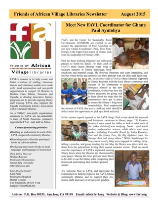 Friends of African Village Libraries Newsletter August 2015
Address: P.O. Box 90533, San Jose, CA 95109 Email: info@favl.org Website & Blog: www.favl.org
FAVL’s mission is to help create and
foster a culture of reading. Generous
donors and volunteers enable us to work
with local communities and non-profit
organizations to support 18 libraries in
Burkina Faso, Ghana, Tanzania and
Uganda, to develop innovative literacy
programs and to provide ongoing library
staff training. FAVL also supports the
Uganda Community Library Association
with 81 member libraries.
As a 501(c)3 non-profit organization,
donations to FAVL are tax-deductible.
A team of North American volunteers
supports the FAVL paid staff in Africa.
Current fundraising priorities:
Building an endowment for each of the
FAVL-supported community libraries
Renewing stock of locally-purchased
books by African authors
Producing more micro-books in local
languages and languages of instruction
West Africa Director
Michael Kevane
Professor of Economics
Santa Clara University
mkevane@scu.edu
East Africa Director
Kate Parry
Professor of English
Hunter College
City University of New York
kateparry@earthlink.net
Meet New FAVL Coordinator for Ghana
Paul Ayutoliya
FAVL and the Center for Sustainable Rural
Development (CESRUD) are excited to an-
nounce the appointment of Paul Ayutoliya as
our new Ghana Coordinator. Paul, from Sum-
brungu in the Upper East region of Ghana, took
over the leadership in February 2015.
Paul has been working diligently and with great
passion to fulfill his duties. He visits each of
FAVL's three Ghana libraries every week to
measure patterns in library patronage, book
checkouts and material usage. He observes librarians and users interacting, and
records which books and activities are most popular with our child and adult read-
ers. In his first visits to FAVL's three libraries supported
in Ghana, Paul met with the local library committees and
citizens of the community to
introduce himself as the new
coordinator, to discover how the
library programs are going, and
to learn about the steps that the
communities have put in place
to ensure the library’s long-term
sustainability. Paul emphasized
the mission of FAVL that every child and adult should be
able to seize the opportunity to pick up a book and read.
In his various reports (posted to the FAVL blog), Paul writes about the seasonal
and locational variations in library usage. “At Gowrie-
Kunkua I went round the tables to look at what each of
the [older children] was studying. Some... read social
studies, mathematics, science, while others read story
books....including Crocodile Bread by Kathy Knowles,
Fati and the Honey Tree, My Big Alphabet book, the
Strange Bird and many others.” While Sumbrungu Li-
brary users in early May were engaged in reading, story-
telling, s puzzles, and group reading, by late May the library was abuzz with stu-
dents from the polytechnic writing their second semester exams. Paul has noted
also the importance of FAVL's expanded evening
library hours when the libraries are illuminated by
solar power. During this time, girls are more likely
to be able to use the library after completing their
homework and helping their mothers prepare
supper.
We welcome Paul to FAVL and appreciate his
commitment to helping improve the FAVL Ghana
community libraries and to support their pro-
grams, staff, and users of all ages and genders.
 