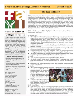 Friends of African Village Libraries Newsletter December 2016
FAVL’s mission is to help create and
foster a culture of reading. Generous
donors and volunteers enable us to work
with local communities and non-profit
organizations to support libraries in
Burkina Faso, Ghana, and Uganda, to
develop innovative literacy programs
and to provide ongoing library staff
training.
As a 501(c)3 non-profit organization,
donations to FAVL are tax-deductible.
A team of North American volunteers
supports the FAVL paid staff in Africa.
Current fundraising priorities:
 Building an endowment for each of
the FAVL-supported community li-
braries.
 Renewing stock of locally-purchased
books by African authors.
 Producing more micro-books in local
languages and languages of instruc-
tion.
West Africa Director
Michael Kevane
Professor of Economics
Santa Clara University
mkevane@scu.edu
East Africa Director
Kate Parry
Professor of English
Hunter College
City University of New York
kateparry@earthlink.net
Address: P.O. Box 90533,
San Jose, CA 95109
Email: info@favl.org
Website & Blog: www.favl.org
The Year in Review
FAVL continues to grow, thanks to generous donors and grant organizations that share
our mission of promoting reading. We now support 34 village libraries in Burkina Faso,
3 village libraries in northern Ghana, the community library of Kitengesa in Uganda, and
the Uganda Community Library Association, with over 40 member libraries. We have
coordinating staff in all three countries where we operate, and FAVL Burkina Faso also
has six other program staff. The library services and reading programs offered at the
community libraries attract thousands of readers, young and old. We are very proud of
the dedication of our local staff and the village librarians. We are looking forward to new
opportunities in 2017 to extend the joy of reading, access to information, and enhanced
literacy skills to villages and towns throughout the continent.
FAVL had a busy year in 2016. Highlights include the following (there will be more
about some of these inside).
In Burkina Faso:
 20 new libraries in the provinces of Bam and Sanmatenga were opened in the begin-
ning of 2016 as part of a large $450,000 grant from USDA/Catholic Relief Services
Beoog Biiga II project. A 21st library opened in the town of Sebba near the border
with Niger. The marginalized populations of the Sahel, where life is made increas-
ingly precarious by insecurity and climate change, are very much in need of more
investments in education.
 A first annual conference was held in Ouagadougou, with 29 librarians from around
the country attending.
 Four new books were developed, printed and distributed, thanks especially to the
efforts of a volunteer university student from U.C. Berkeley.
 Summer reading camps were held in 22 libraries. These are amazing opportunities
for 4th graders to improve their reading skills and start using their village library.
 The staff is working with two libraries (Boni and Ouargaye) that were closed during
the political upheavals of 2014 and 2015, and they should reopen soon.
In Ghana:
 After-school reading programs were organized in all three libraries.
 300 books, primarily African novels, Ghanaian children’s books, and some school
books, were purchased in Accra, to replenish some of the now very old book collec-
tions.
 Coordinator Paul Ayutoliya continues to meet with officials to secure more local
support for the libraries.
In Uganda:
 The Uganda Community Libraries Association (UgCLA) held its sixth annual con-
ference in January 2016. The confer-
ence was hosted by one of the Asso-
ciation's member libraries, that of
Uganda Development Services
(UDS) in the eastern town of Kamu-
li. More than 40 people attended,
including representatives of 21 li-
braries.
 Kitengesa Library has hosted visits
from classes in local schools. Hun-
dreds of students had the chance to
spend class time reading books.
In the United States:
 FAVL has received great service from two Santa Clara University student interns in
2016. Maria Haddad-Khouri leveraged her French skills to produce four posters
about reading that are now on the walls of many of the libraries. Bethany Borowsky
has been keeping our Quickbooks accounting system up to date. They have both
also done a lot of blog post formatting, editing, book production, and all the office
tasks that keep us humming. We are really grateful for these contributions!
 