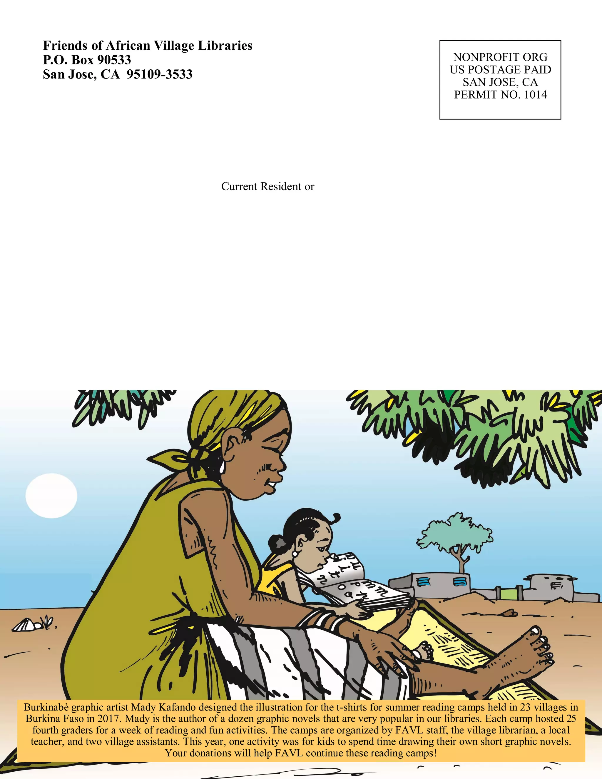 NONPROFIT ORG
US POSTAGE PAID
SAN JOSE, CA
PERMIT NO. 1014
Friends of African Village Libraries
P.O. Box 90533
San Jose, CA 95109-3533
Current Resident or
Burkinabè graphic artist Mady Kafando designed the illustration for the t-shirts for summer reading camps held in 23 villages in
Burkina Faso in 2017. Mady is the author of a dozen graphic novels that are very popular in our libraries. Each camp hosted 25
fourth graders for a week of reading and fun activities. The camps are organized by FAVL staff, the village librarian, a local
teacher, and two village assistants. This year, one activity was for kids to spend time drawing their own short graphic novels.
Your donations will help FAVL continue these reading camps!
 