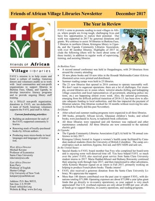 Friends of African Village Libraries Newsletter December 2017
FAVL’s mission is to help create and
foster a culture of reading. Generous
donors and volunteers enable us to work
with local communities and non-profit
organizations to support libraries in
Burkina Faso, Ghana, and Uganda, to
develop innovative literacy programs
and to provide ongoing library staff
training.
As a 501(c)3 non-profit organization,
donations to FAVL are tax-deductible.
A team of North American volunteers
supports the FAVL paid staff in Africa.
Current fundraising priorities:
 Building an endowment for each of
the FAVL-supported community li-
braries.
 Renewing stock of locally-purchased
books by African authors.
 Producing more micro-books in local
languages and languages of instruc-
tion.
West Africa Director
Michael Kevane
Professor of Economics
Santa Clara University
mkevane@scu.edu
East Africa Director
Kate Parry
Professor of English
Hunter College
City University of New York
kateparry@earthlink.net
Address: P.O. Box 90533,
San Jose, CA 95109
Email: info@favl.org
Website & Blog: www.favl.org
The Year in Review
FAVL’s aims to promote reading in rural villages in Afri-
ca, where people are living tough, challenging lives and
have few opportunities to realize their potential. Our
work was supported in 2017 by generous donations and
grants. We continue to assist 34 libraries in Burkina Faso,
3 libraries in northern Ghana, Kitengesa library in Ugan-
da, and the Uganda Community Libraries Association,
with over 40 member libraries. Highlights of 2017 in-
clude the following (there will be more about some of
these inside), in addition to regular work of supervising,
training, and assisting libraries.
In Burkina Faso:
 A second annual conference was held in Ouagadougou, with 29 librarians from
around the country attending.
 30 new photo books and 10 new titles in the Houndé Multimedia Center Kikirou
illustrated series were printed and distributed.
 Summer reading camps were held in 23 libraries.
 The 21 new libraries that opened in 2016 continue to operate reasonably well.
We don’t want to sugarcoat operations: there are a lot of challenges. For exam-
ple, several libraries are in zones where terrorist attacks (killing and kidnapping
village councilors and local representatives of government, attacking police sta-
tions, etc.) are happening almost every week. Also, the national government,
emerging from the difficult political transition of 2014-15, has been slow to allo-
cate adequate funding to local authorities, and this has impacted the payment of
librarian salaries. One librarian worked for 10 months without receiving his sala-
ry (which he finally did this past November).
In Ghana:
 After-school and summer reading programs were organized in all three libraries.
 300 books, primarily African novels, Ghanaian children’s books, and school
books, were purchased in Accra, to replenish book collections.
 All three libraries were repainted and old furniture was replaced and other
maintenance conducted. All three libraries are now connected to the national
electric grid.
In Uganda:
 The Uganda Community Libraries Association (UgCLA) held its 7th annual con-
ference in July 2017.
 Kitengesa Library hosted in August a women’s health camp facilitated by Cana-
dian medical students (from the University of British Columbia). The camp cov-
ered topics such as nutrition, hygiene, first aid, and HIV/AIDS and safe sex.
In the United States:
 Special thanks to FAVL board member Sue Frey who completed her board term
and is enjoying some well-deserved time off. You have helped FAVL so much
over the years! FAVL also received great service from Santa Clara University
student interns in 2017. Maria Haddad-Khouri and Bethany Borowsky continued
their amazing work through June 2017, and then transitioned to other adventures,
while Kimmie Meunier signed on as intern in Fall 2017, primarily working on
helping to produce French photo books. Thanks interns!
 FAVL also received a generous donation from the Santa Clara University Li-
brary. We appreciate the support.
 More than 140 donors contributed over the past year to support FAVL, with do-
nations totaling $71,000. Operating expenses are about $75,000 a year (plus grant
funds that go directly to in-country operations), so your support is very much
appreciated! Our U.S. overhead expenses are only about $3,000 per year, all oth-
er funds go to support libraries, in-country operations, and reading programs.
 
