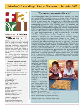 Friends of African Village Libraries Newsletter December 2023
FAVL’s mission is to help create and
foster a culture of reading. Generous
donors and volunteers enable us to work
with local communities and non-profit
organizations to support libraries in
Burkina Faso, Ghana, and Uganda, to
develop innovative literacy programs
and to provide ongoing library staff
training.
As a 501(c)3 non-profit organization,
donations to FAVL are tax-deductible. A
team of U.S. volunteers supports FAVL
activities in Africa.
Continuing fundraising priorities:
• Building an endowment for each of
the FAVL-supported community li-
braries.
• Renewing stock of locally-purchased
books by African authors.
• Producing more micro-books in local
languages and languages of instruc-
tion.
West Africa Director
Michael Kevane
Professor of Economics
Santa Clara University
mkevane@scu.edu
East Africa Director
Kate Parry
Professor of English Emeritus
Hunter College
City University of New York
kateparry@earthlink.net
Address: P.O. Box 90533,
San Jose, CA 95109
Email: favlafrica@gmail.com
Website & Blog: www.favl.org
Why support community libraries?
My philosophy about FAVL and community libraries is simple. Your dona-
tions enable children with a keen interest in reading to have the chance to
read extensively. There might be 30 such kids in every village. There might
also be 10 young adults. And there might be 10 teachers and government
workers. Those 50 people enjoy and benefit from community libraries. Is
that enough to be impactful, given the money spent? Well, remember that
practically all of the money spent is going to librarian salaries and coordina-
tion staff to provide the training and support that keeps the libraries running.
If this were a cash transfer program, like GiveDirectly, then I think that the
librarians and coordination staff are exactly the kinds of people one (as a do-
nor) might want to transfer cash to. They are relatively poor on a global
scale. They put their salaries to good use. They promote reading.
But there is something else. This November, I read Mohamed Mbougar
Sarr’s novel, La plus secrète mémoire des hommes. It won France’s Prix
Goncourt, the country’s top literary prize. Sarr is the first African author to
win the prize, and one of the youngest (he is now 34 years old). The novel is
complex and dense, drawing on global literature. Bolaño, Mallarmé, and
Joyce are quite evident, and at one point, a character remarks about a friend
that he is 'rather Bartelbian.' It is one of the best novels I have ever read!
Now, there is no connection between FAVL and Sarr, who is from Senegal.
But the novel exists because he had opportunities to read fiction, to enroll in
school, to meet other authors. In 2050, when there are 100 million young
people going to college in francophone African countries, their lives are go-
ing to be shaped, for the better, by reading and discussing Sarr’s novel.
FAVL’s mission is help more readers have access to Sarr, and to other writ-
ers, past and present.
Enough philosophizing.
Time for my favorite pic-
ture of the year, kids do-
ing the alphabet puzzle in
Koho library in Burkina
Faso. We try to provide
most libraries with puz-
zles and games. Many of
the libraries have Scrab-
ble games (and Sarr has
said in interviews that he
played a lot of Scrabble
as a kid!).
We hope we have earned
your trust as a low over-
head and effective non-
profit. Thanks for your
continued support of
FAVL and, more im-
portantly, of community
libraries in Burkina Faso, Ghana, and Uganda.
Please mention FAVL to friends and family!
Michael Kevane, FAVL Director, West Africa
 