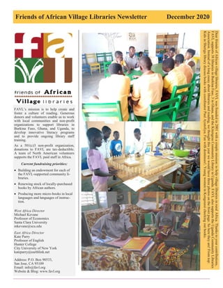Friends of African Village Libraries Newsletter December 2020
FAVL’s mission is to help create and
foster a culture of reading. Generous
donors and volunteers enable us to work
with local communities and non-profit
organizations to support libraries in
Burkina Faso, Ghana, and Uganda, to
develop innovative literacy programs
and to provide ongoing library staff
training.
As a 501(c)3 non-profit organization,
donations to FAVL are tax-deductible.
A team of North American volunteers
supports the FAVL paid staff in Africa.
Current fundraising priorities:
 Building an endowment for each of
the FAVL-supported community li-
braries.
 Renewing stock of locally-purchased
books by African authors.
 Producing more micro-books in local
languages and languages of instruc-
tion.
West Africa Director
Michael Kevane
Professor of Economics
Santa Clara University
mkevane@scu.edu
East Africa Director
Kate Parry
Professor of English
Hunter College
City University of New York
kateparry@earthlink.net
Address: P.O. Box 90533,
San Jose, CA 95109
Email: info@favl.org
Website & Blog: www.favl.org
Dear
friends
of
African
village
libraries,
FAVL
was
founded
in
2001
with
a
simple
mission:
to
help
village
libraries
in
rural
Africa.
Thanks
to
your
contributions,
FAVL
supports
38
libraries
in
Burkina
Faso,
3
in
Ghana,
and
the
Kitengesa
Community
Library
in
Uganda.
FAVL
also
supports
the
Uganda
Community
Libraries
Association.
Instead
of
a
long
essay
about
libraries
and
reading,
we
thought
this
year
we
would
have
three
photos
on
the
front
page.
So
here
they
are!
From
top:
Kids
in
Sherigu
library
discuss
books
with
coordinator
Paul
Ayutoliya;
Fun
with
dominoes!;
Young
women
in
Kongoussi
checking
out
books.
 