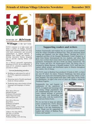 Friends of African Village Libraries Newsletter December 2021
FAVL’s mission is to help create and
foster a culture of reading. Generous
donors and volunteers enable us to work
with local communities and non-profit
organizations to support libraries in
Burkina Faso, Ghana, and Uganda, to
develop innovative literacy programs
and to provide ongoing library staff
training.
As a 501(c)3 non-profit organization,
donations to FAVL are tax-deductible. A
team of U.S. volunteers supports FAVL
activities in Africa.
Current fundraising priorities:
• Building an endowment for each of
the FAVL-supported community li-
braries.
• Renewing stock of locally-purchased
books by African authors.
• Producing more micro-books in local
languages and languages of instruc-
tion.
West Africa Director
Michael Kevane
Professor of Economics
Santa Clara University
mkevane@scu.edu
East Africa Director
Kate Parry
Professor of English
Hunter College
City University of New York
kateparry@earthlink.net
Address: P.O. Box 90533,
San Jose, CA 95109
Email: info@favl.org
Website & Blog: www.favl.org
Supporting readers and writers
Fankani Emmanuelle and Fankani Ina are secondary school students
from the village of Karaba in Burkina Faso. They are passionate about
reading and regularly visit the village library. Through the FAVL-
supported activities of the Houndé Multimedia Center (funded by a
grant from Rotary International) the two students, and others like
them, have written short stories drawn from their experiences and im-
aginations. Emmanuelle and Ina’s books are titled, respectively, The
Kola Vendor and Kéro, the Handicapped Child. The stories were il-
lustrated by Robert Bazoun, a Houndé resident. FAVL staff then for-
matted, edited, printed, and distributed copies to libraries throughout
the country, free of charge.
The FAVL team in Burkina Faso produced 18 books in 2021, so there
are now 85 titles! An intern, François Ouédraogo, has been going
through every book and reformatting them so that they follow a com-
mon standard. The team printed more than 2,000 copies of the books
for distribution. At right is the cover of Amos the Orphan, written by
Domboué Eugenie.
Emmanuelle, Ina, and Eugenie are
emblematic of the aspirations of
FAVL, to support and encourage read-
ing among village populations who
are complementing their rich and di-
verse cultural heritage of proverbs,
music, dance, oral storytelling, and
arts and crafts, with the world of fic-
tion and non-fiction books.
We try our best to keep our adminis-
trative overhead low. FAVL directors
in the U.S. are all volunteers. This
newsletter is our only fundraising ex-
pense. Thank you for supporting the
readers and writers of Burkina Faso,
Ghana, and Uganda!
 